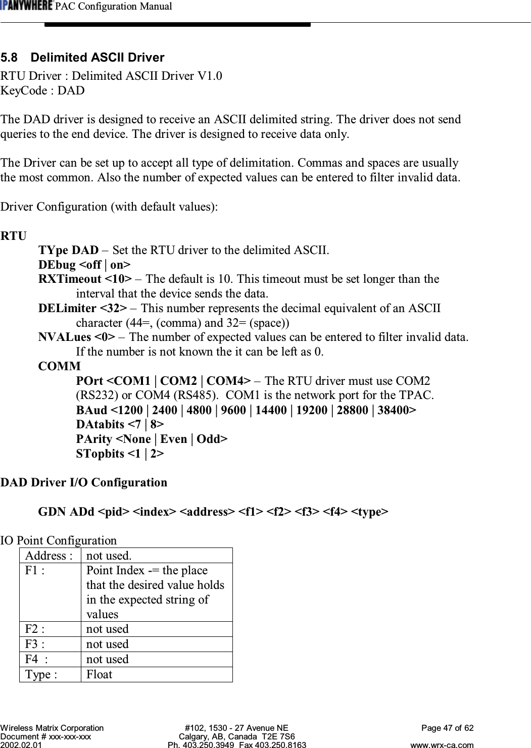 PAC Configuration ManualWireless Matrix Corporation #102, 1530 - 27 Avenue NE Page 47 of 62Document # xxx-xxx-xxx Calgary, AB, Canada  T2E 7S62002.02.01 Ph. 403.250.3949  Fax 403.250.8163 www.wrx-ca.com5.8 Delimited ASCII DriverRTU Driver : Delimited ASCII Driver V1.0KeyCode : DADThe DAD driver is designed to receive an ASCII delimited string. The driver does not sendqueries to the end device. The driver is designed to receive data only.The Driver can be set up to accept all type of delimitation. Commas and spaces are usuallythe most common. Also the number of expected values can be entered to filter invalid data.Driver Configuration (with default values):RTUTYpe DAD – Set the RTU driver to the delimited ASCII.DEbug &lt;off | on&gt;RXTimeout &lt;10&gt; – The default is 10. This timeout must be set longer than theinterval that the device sends the data.DELimiter &lt;32&gt; – This number represents the decimal equivalent of an ASCIIcharacter (44=, (comma) and 32= (space))NVALues &lt;0&gt; – The number of expected values can be entered to filter invalid data.If the number is not known the it can be left as 0.COMMPOrt &lt;COM1 | COM2 | COM4&gt; – The RTU driver must use COM2(RS232) or COM4 (RS485).  COM1 is the network port for the TPAC.BAud &lt;1200 | 2400 | 4800 | 9600 | 14400 | 19200 | 28800 | 38400&gt;DAtabits &lt;7 | 8&gt;PArity &lt;None | Even | Odd&gt;STopbits &lt;1 | 2&gt;DAD Driver I/O ConfigurationGDN ADd &lt;pid&gt; &lt;index&gt; &lt;address&gt; &lt;f1&gt; &lt;f2&gt; &lt;f3&gt; &lt;f4&gt; &lt;type&gt;IO Point ConfigurationAddress : not used.F1 : Point Index -= the placethat the desired value holdsin the expected string ofvaluesF2 : not usedF3 : not usedF4  : not usedType : Float