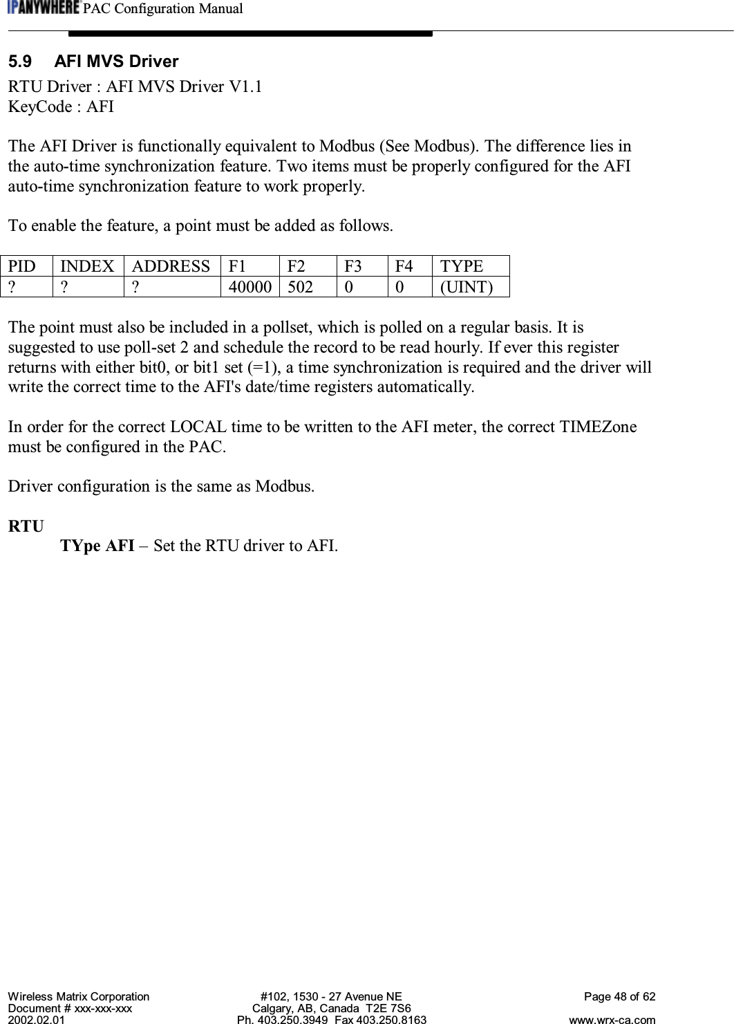 PAC Configuration ManualWireless Matrix Corporation #102, 1530 - 27 Avenue NE Page 48 of 62Document # xxx-xxx-xxx Calgary, AB, Canada  T2E 7S62002.02.01 Ph. 403.250.3949  Fax 403.250.8163 www.wrx-ca.com5.9  AFI MVS DriverRTU Driver : AFI MVS Driver V1.1KeyCode : AFIThe AFI Driver is functionally equivalent to Modbus (See Modbus). The difference lies inthe auto-time synchronization feature. Two items must be properly configured for the AFIauto-time synchronization feature to work properly.To enable the feature, a point must be added as follows.PID INDEX ADDRESS F1 F2 F3 F4 TYPE? ? ? 40000 502 0 0 (UINT)The point must also be included in a pollset, which is polled on a regular basis. It issuggested to use poll-set 2 and schedule the record to be read hourly. If ever this registerreturns with either bit0, or bit1 set (=1), a time synchronization is required and the driver willwrite the correct time to the AFI&apos;s date/time registers automatically.In order for the correct LOCAL time to be written to the AFI meter, the correct TIMEZonemust be configured in the PAC.Driver configuration is the same as Modbus.RTUTYpe AFI – Set the RTU driver to AFI.