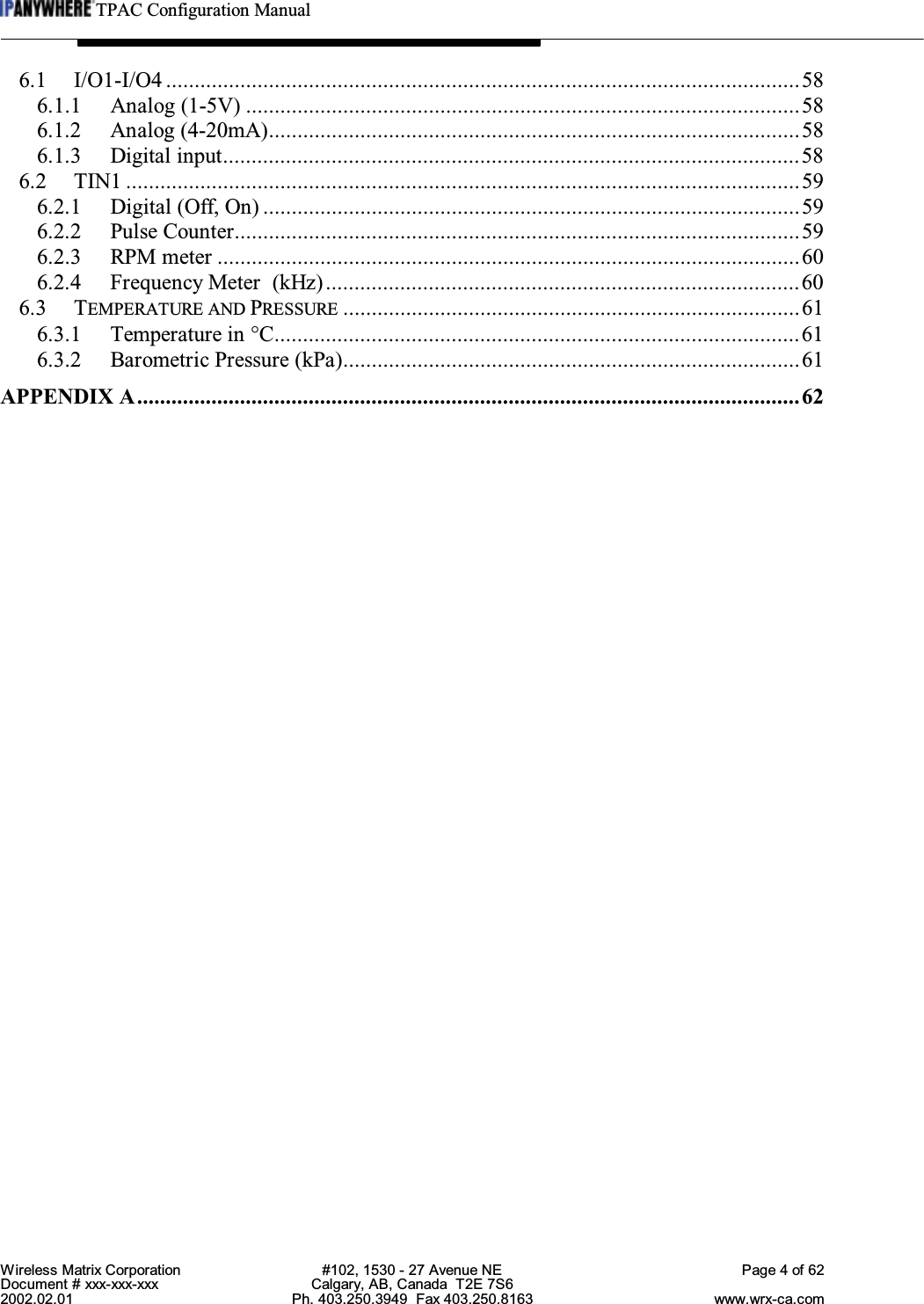 TPAC Configuration ManualWireless Matrix Corporation #102, 1530 - 27 Avenue NE Page 4 of 62Document # xxx-xxx-xxx Calgary, AB, Canada  T2E 7S62002.02.01 Ph. 403.250.3949  Fax 403.250.8163 www.wrx-ca.com6.1 I/O1-I/O4 ...............................................................................................................586.1.1 Analog (1-5V) .................................................................................................586.1.2 Analog (4-20mA).............................................................................................586.1.3 Digital input.....................................................................................................586.2 TIN1 ......................................................................................................................596.2.1 Digital (Off, On) ..............................................................................................596.2.2 Pulse Counter...................................................................................................596.2.3 RPM meter ......................................................................................................606.2.4 Frequency Meter  (kHz)...................................................................................606.3 TEMPERATURE AND PRESSURE ................................................................................616.3.1 Temperature in °C............................................................................................616.3.2 Barometric Pressure (kPa)................................................................................61APPENDIX A....................................................................................................................62