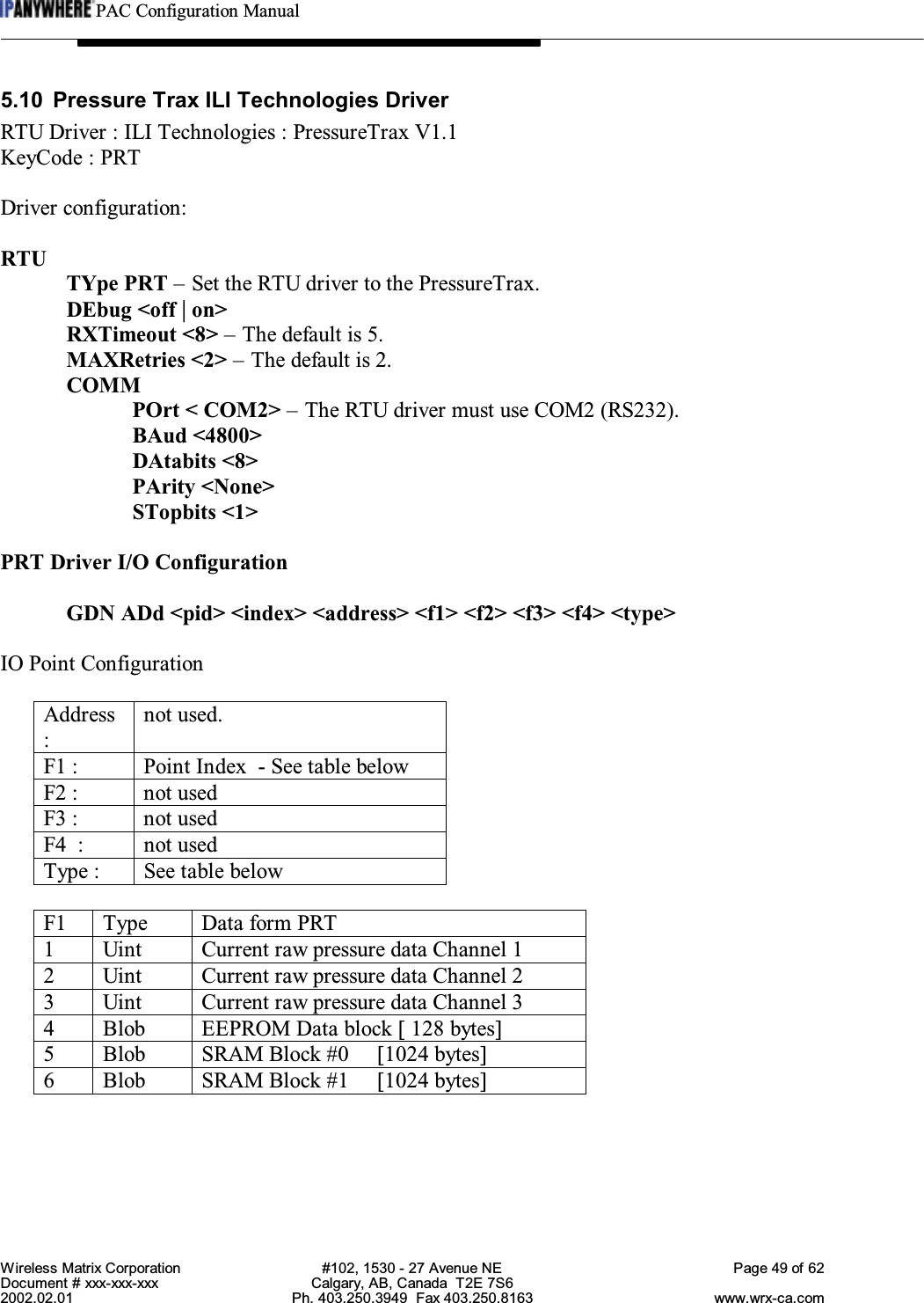 PAC Configuration ManualWireless Matrix Corporation #102, 1530 - 27 Avenue NE Page 49 of 62Document # xxx-xxx-xxx Calgary, AB, Canada  T2E 7S62002.02.01 Ph. 403.250.3949  Fax 403.250.8163 www.wrx-ca.com5.10 Pressure Trax ILI Technologies DriverRTU Driver : ILI Technologies : PressureTrax V1.1KeyCode : PRTDriver configuration:RTUTYpe PRT – Set the RTU driver to the PressureTrax.DEbug &lt;off | on&gt;RXTimeout &lt;8&gt; – The default is 5.MAXRetries &lt;2&gt; – The default is 2.COMMPOrt &lt; COM2&gt; – The RTU driver must use COM2 (RS232).BAud &lt;4800&gt;DAtabits &lt;8&gt;PArity &lt;None&gt;STopbits &lt;1&gt;PRT Driver I/O ConfigurationGDN ADd &lt;pid&gt; &lt;index&gt; &lt;address&gt; &lt;f1&gt; &lt;f2&gt; &lt;f3&gt; &lt;f4&gt; &lt;type&gt;IO Point ConfigurationAddress:not used.F1 : Point Index  - See table belowF2 : not usedF3 : not usedF4  : not usedType : See table belowF1 Type Data form PRT1 Uint Current raw pressure data Channel 12 Uint Current raw pressure data Channel 23 Uint Current raw pressure data Channel 34 Blob EEPROM Data block [ 128 bytes]5 Blob SRAM Block #0     [1024 bytes]6 Blob SRAM Block #1     [1024 bytes]