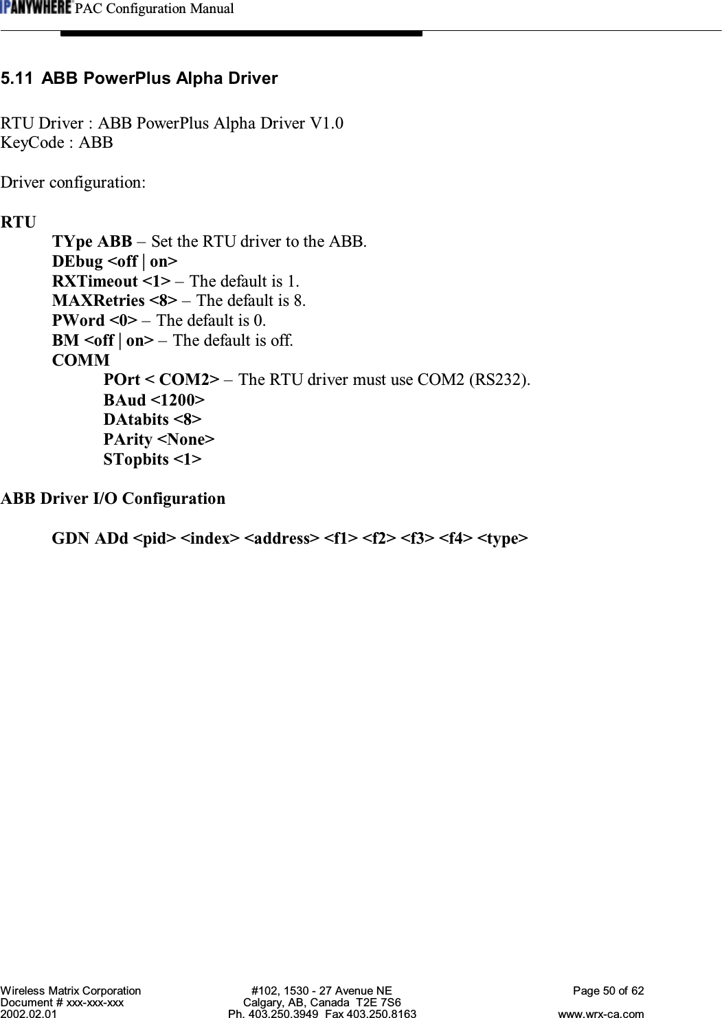 PAC Configuration ManualWireless Matrix Corporation #102, 1530 - 27 Avenue NE Page 50 of 62Document # xxx-xxx-xxx Calgary, AB, Canada  T2E 7S62002.02.01 Ph. 403.250.3949  Fax 403.250.8163 www.wrx-ca.com5.11 ABB PowerPlus Alpha DriverRTU Driver : ABB PowerPlus Alpha Driver V1.0KeyCode : ABBDriver configuration:RTUTYpe ABB – Set the RTU driver to the ABB.DEbug &lt;off | on&gt;RXTimeout &lt;1&gt; – The default is 1.MAXRetries &lt;8&gt; – The default is 8.PWord &lt;0&gt; – The default is 0.BM &lt;off | on&gt; – The default is off.COMMPOrt &lt; COM2&gt; – The RTU driver must use COM2 (RS232).BAud &lt;1200&gt;DAtabits &lt;8&gt;PArity &lt;None&gt;STopbits &lt;1&gt;ABB Driver I/O ConfigurationGDN ADd &lt;pid&gt; &lt;index&gt; &lt;address&gt; &lt;f1&gt; &lt;f2&gt; &lt;f3&gt; &lt;f4&gt; &lt;type&gt;