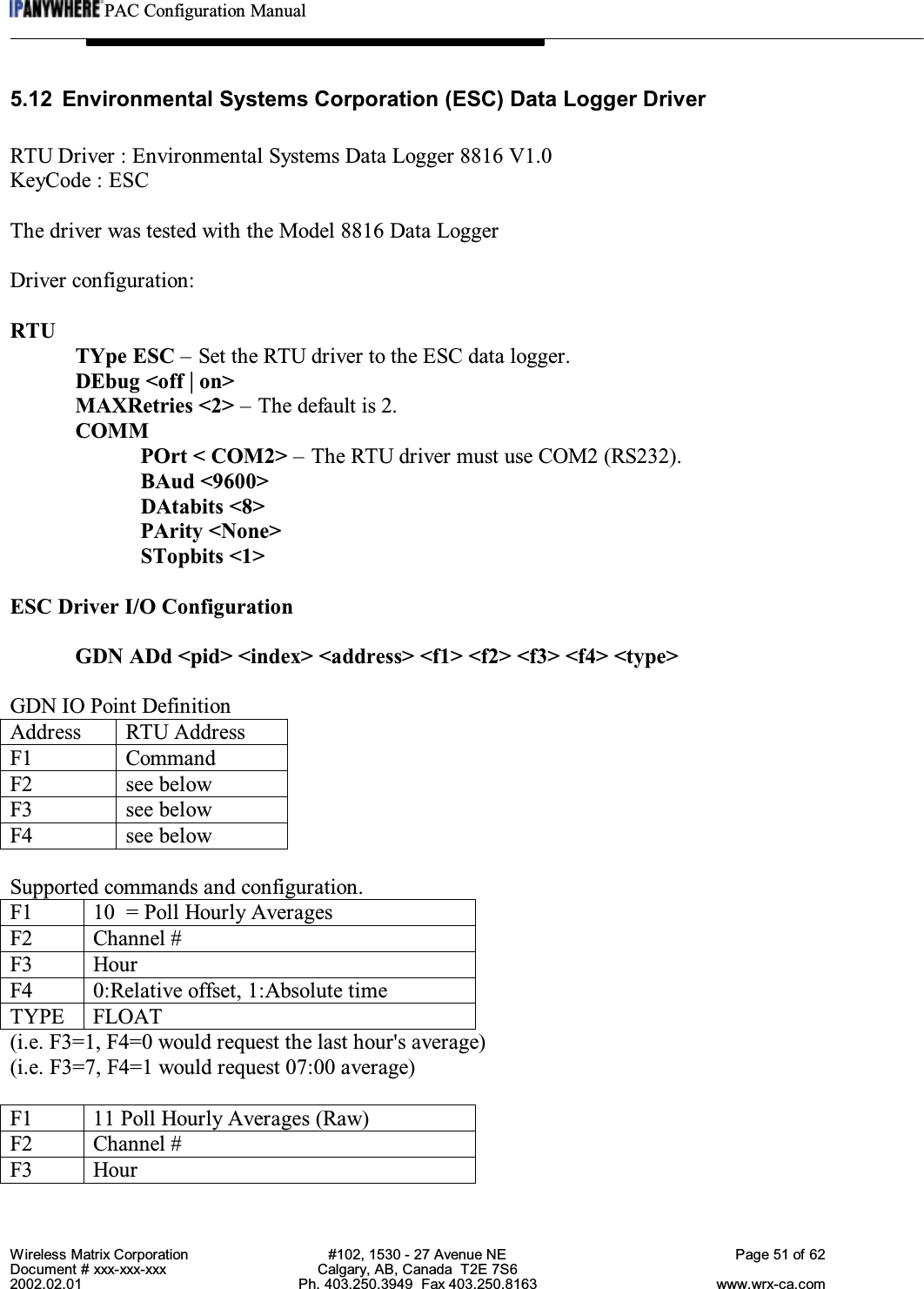 PAC Configuration ManualWireless Matrix Corporation #102, 1530 - 27 Avenue NE Page 51 of 62Document # xxx-xxx-xxx Calgary, AB, Canada  T2E 7S62002.02.01 Ph. 403.250.3949  Fax 403.250.8163 www.wrx-ca.com5.12 Environmental Systems Corporation (ESC) Data Logger DriverRTU Driver : Environmental Systems Data Logger 8816 V1.0KeyCode : ESCThe driver was tested with the Model 8816 Data LoggerDriver configuration:RTUTYpe ESC – Set the RTU driver to the ESC data logger.DEbug &lt;off | on&gt;MAXRetries &lt;2&gt; – The default is 2.COMMPOrt &lt; COM2&gt; – The RTU driver must use COM2 (RS232).BAud &lt;9600&gt;DAtabits &lt;8&gt;PArity &lt;None&gt;STopbits &lt;1&gt;ESC Driver I/O ConfigurationGDN ADd &lt;pid&gt; &lt;index&gt; &lt;address&gt; &lt;f1&gt; &lt;f2&gt; &lt;f3&gt; &lt;f4&gt; &lt;type&gt;GDN IO Point DefinitionAddress RTU AddressF1 CommandF2 see belowF3 see belowF4 see belowSupported commands and configuration.F1 10  = Poll Hourly AveragesF2 Channel #F3 HourF4 0:Relative offset, 1:Absolute timeTYPE FLOAT(i.e. F3=1, F4=0 would request the last hour&apos;s average)(i.e. F3=7, F4=1 would request 07:00 average)F1 11 Poll Hourly Averages (Raw)F2 Channel #F3 Hour