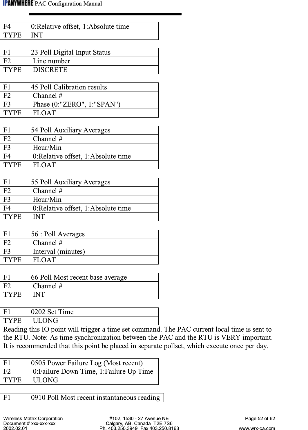 PAC Configuration ManualWireless Matrix Corporation #102, 1530 - 27 Avenue NE Page 52 of 62Document # xxx-xxx-xxx Calgary, AB, Canada  T2E 7S62002.02.01 Ph. 403.250.3949  Fax 403.250.8163 www.wrx-ca.comF4 0:Relative offset, 1:Absolute timeTYPE INTF1 23 Poll Digital Input StatusF2  Line numberTYPE  DISCRETEF1 45 Poll Calibration resultsF2  Channel #F3  Phase (0:&quot;ZERO&quot;, 1:&quot;SPAN&quot;)TYPE  FLOATF1 54 Poll Auxiliary AveragesF2  Channel #F3  Hour/MinF4  0:Relative offset, 1:Absolute timeTYPE  FLOATF1 55 Poll Auxiliary AveragesF2  Channel #F3  Hour/MinF4  0:Relative offset, 1:Absolute timeTYPE  INTF1 56 : Poll AveragesF2  Channel #F3  Interval (minutes)TYPE  FLOATF1 66 Poll Most recent base averageF2  Channel #TYPE  INTF1 0202 Set TimeTYPE  ULONGReading this IO point will trigger a time set command. The PAC current local time is sent tothe RTU. Note: As time synchronization between the PAC and the RTU is VERY important.It is recommended that this point be placed in separate pollset, which execute once per day.F1 0505 Power Failure Log (Most recent)F2  0:Failure Down Time, 1:Failure Up TimeTYPE  ULONGF1 0910 Poll Most recent instantaneous reading