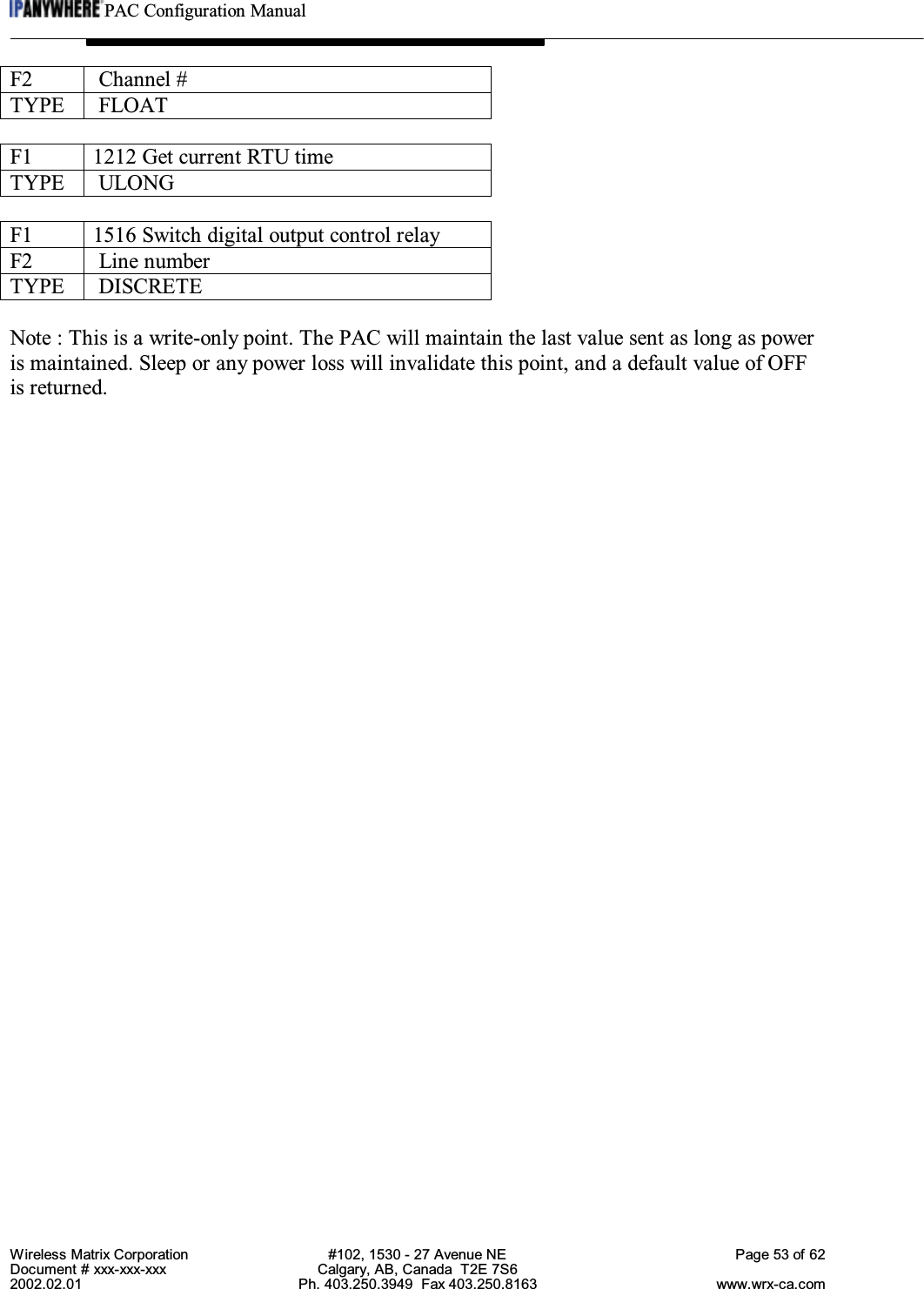 PAC Configuration ManualWireless Matrix Corporation #102, 1530 - 27 Avenue NE Page 53 of 62Document # xxx-xxx-xxx Calgary, AB, Canada  T2E 7S62002.02.01 Ph. 403.250.3949  Fax 403.250.8163 www.wrx-ca.comF2  Channel #TYPE  FLOATF1 1212 Get current RTU timeTYPE  ULONGF1 1516 Switch digital output control relayF2  Line numberTYPE  DISCRETENote : This is a write-only point. The PAC will maintain the last value sent as long as poweris maintained. Sleep or any power loss will invalidate this point, and a default value of OFFis returned.