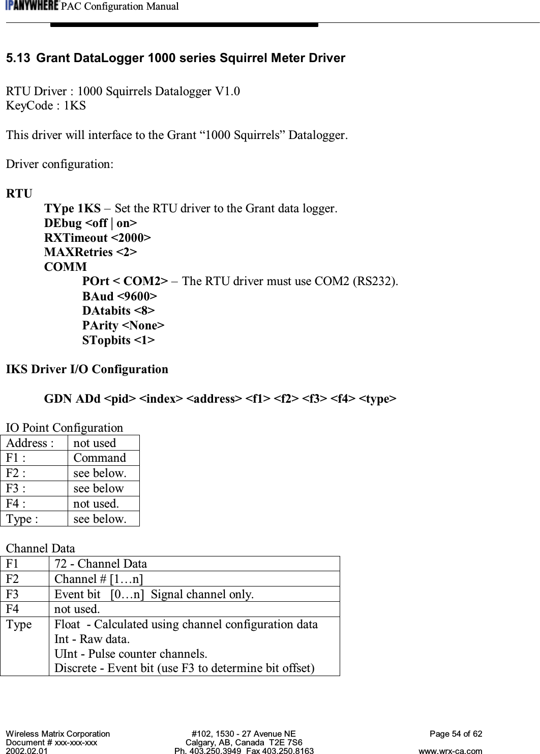 PAC Configuration ManualWireless Matrix Corporation #102, 1530 - 27 Avenue NE Page 54 of 62Document # xxx-xxx-xxx Calgary, AB, Canada  T2E 7S62002.02.01 Ph. 403.250.3949  Fax 403.250.8163 www.wrx-ca.com5.13 Grant DataLogger 1000 series Squirrel Meter DriverRTU Driver : 1000 Squirrels Datalogger V1.0KeyCode : 1KSThis driver will interface to the Grant “1000 Squirrels” Datalogger.Driver configuration:RTUTYpe 1KS – Set the RTU driver to the Grant data logger.DEbug &lt;off | on&gt;RXTimeout &lt;2000&gt;MAXRetries &lt;2&gt;COMMPOrt &lt; COM2&gt; – The RTU driver must use COM2 (RS232).BAud &lt;9600&gt;DAtabits &lt;8&gt;PArity &lt;None&gt;STopbits &lt;1&gt;IKS Driver I/O ConfigurationGDN ADd &lt;pid&gt; &lt;index&gt; &lt;address&gt; &lt;f1&gt; &lt;f2&gt; &lt;f3&gt; &lt;f4&gt; &lt;type&gt;IO Point ConfigurationAddress : not usedF1 : CommandF2 : see below.F3 : see belowF4 : not used.Type : see below.Channel DataF1 72 - Channel DataF2 Channel # [1…n]F3 Event bit   [0…n]  Signal channel only.F4 not used.Type Float  - Calculated using channel configuration dataInt - Raw data.UInt - Pulse counter channels.Discrete - Event bit (use F3 to determine bit offset)