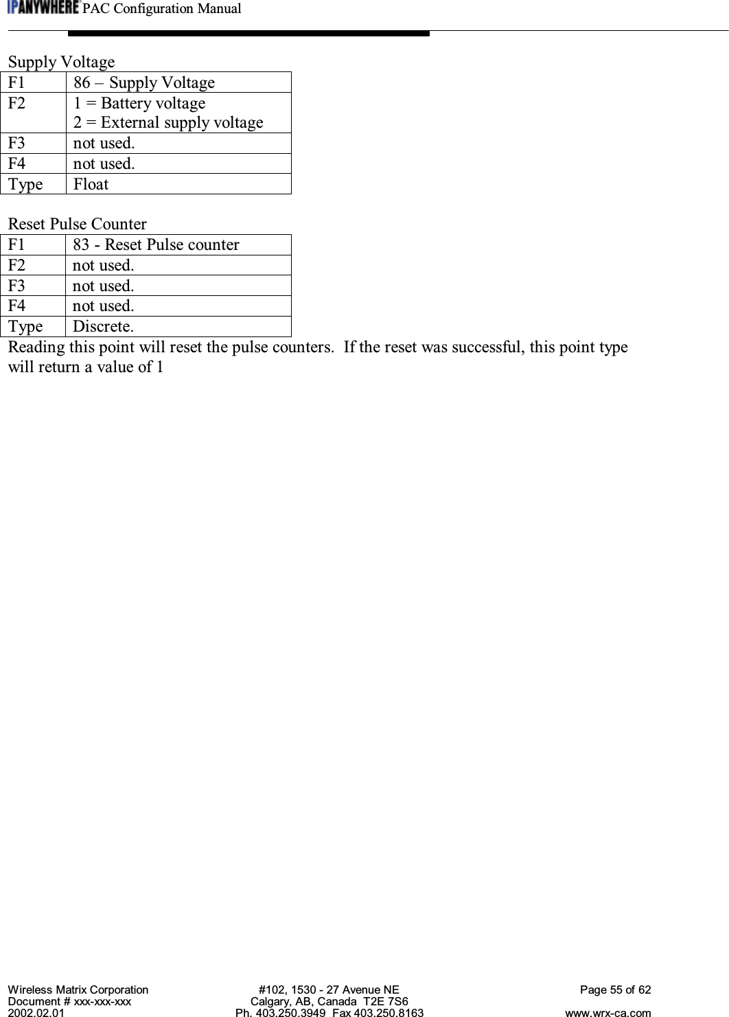 PAC Configuration ManualWireless Matrix Corporation #102, 1530 - 27 Avenue NE Page 55 of 62Document # xxx-xxx-xxx Calgary, AB, Canada  T2E 7S62002.02.01 Ph. 403.250.3949  Fax 403.250.8163 www.wrx-ca.comSupply VoltageF1 86 – Supply VoltageF2 1 = Battery voltage2 = External supply voltageF3 not used.F4 not used.Type FloatReset Pulse CounterF1 83 - Reset Pulse counterF2 not used.F3 not used.F4 not used.Type Discrete.Reading this point will reset the pulse counters.  If the reset was successful, this point typewill return a value of 1