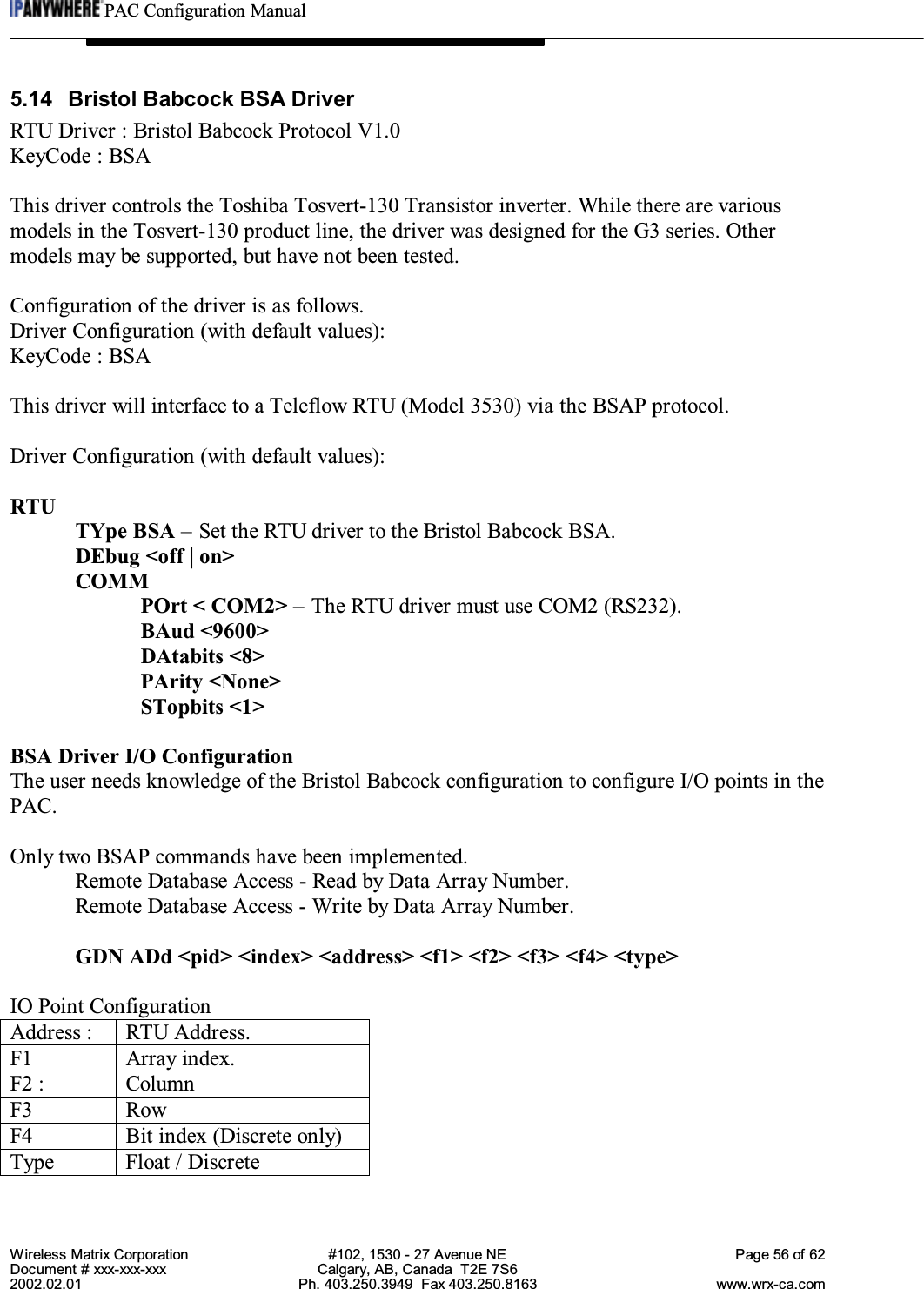 PAC Configuration ManualWireless Matrix Corporation #102, 1530 - 27 Avenue NE Page 56 of 62Document # xxx-xxx-xxx Calgary, AB, Canada  T2E 7S62002.02.01 Ph. 403.250.3949  Fax 403.250.8163 www.wrx-ca.com5.14  Bristol Babcock BSA DriverRTU Driver : Bristol Babcock Protocol V1.0KeyCode : BSAThis driver controls the Toshiba Tosvert-130 Transistor inverter. While there are variousmodels in the Tosvert-130 product line, the driver was designed for the G3 series. Othermodels may be supported, but have not been tested.Configuration of the driver is as follows.Driver Configuration (with default values):KeyCode : BSAThis driver will interface to a Teleflow RTU (Model 3530) via the BSAP protocol.Driver Configuration (with default values):RTUTYpe BSA – Set the RTU driver to the Bristol Babcock BSA.DEbug &lt;off | on&gt;COMMPOrt &lt; COM2&gt; – The RTU driver must use COM2 (RS232).BAud &lt;9600&gt;DAtabits &lt;8&gt;PArity &lt;None&gt;STopbits &lt;1&gt;BSA Driver I/O ConfigurationThe user needs knowledge of the Bristol Babcock configuration to configure I/O points in thePAC.Only two BSAP commands have been implemented.Remote Database Access - Read by Data Array Number.Remote Database Access - Write by Data Array Number.GDN ADd &lt;pid&gt; &lt;index&gt; &lt;address&gt; &lt;f1&gt; &lt;f2&gt; &lt;f3&gt; &lt;f4&gt; &lt;type&gt;IO Point ConfigurationAddress : RTU Address.F1 Array index.F2 : ColumnF3 RowF4 Bit index (Discrete only)Type Float / Discrete