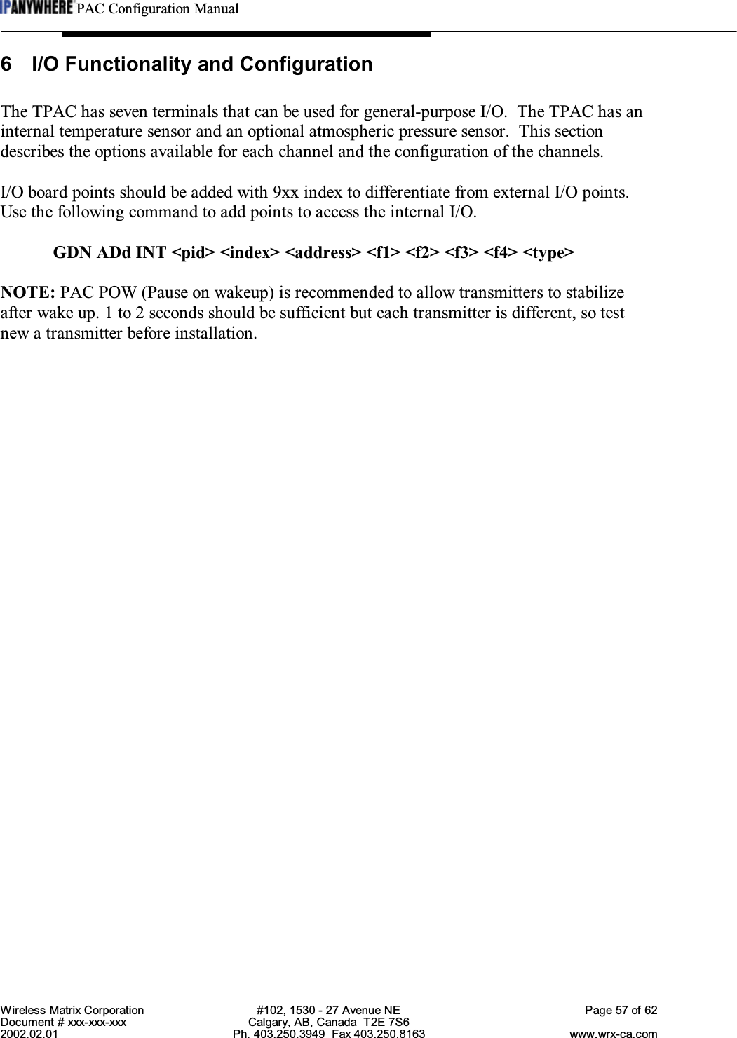 PAC Configuration ManualWireless Matrix Corporation #102, 1530 - 27 Avenue NE Page 57 of 62Document # xxx-xxx-xxx Calgary, AB, Canada  T2E 7S62002.02.01 Ph. 403.250.3949  Fax 403.250.8163 www.wrx-ca.com6 I/O Functionality and ConfigurationThe TPAC has seven terminals that can be used for general-purpose I/O.  The TPAC has aninternal temperature sensor and an optional atmospheric pressure sensor.  This sectiondescribes the options available for each channel and the configuration of the channels.I/O board points should be added with 9xx index to differentiate from external I/O points.Use the following command to add points to access the internal I/O.GDN ADd INT &lt;pid&gt; &lt;index&gt; &lt;address&gt; &lt;f1&gt; &lt;f2&gt; &lt;f3&gt; &lt;f4&gt; &lt;type&gt;NOTE: PAC POW (Pause on wakeup) is recommended to allow transmitters to stabilizeafter wake up. 1 to 2 seconds should be sufficient but each transmitter is different, so testnew a transmitter before installation.