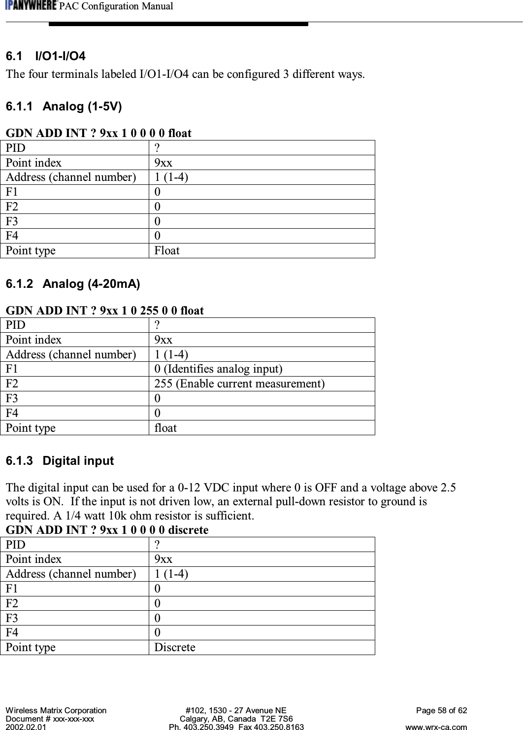 PAC Configuration ManualWireless Matrix Corporation #102, 1530 - 27 Avenue NE Page 58 of 62Document # xxx-xxx-xxx Calgary, AB, Canada  T2E 7S62002.02.01 Ph. 403.250.3949  Fax 403.250.8163 www.wrx-ca.com6.1 I/O1-I/O4The four terminals labeled I/O1-I/O4 can be configured 3 different ways.6.1.1 Analog (1-5V)GDN ADD INT ? 9xx 1 0 0 0 0 floatPID ?Point index 9xxAddress (channel number) 1 (1-4)F1 0F2 0F3 0F4 0Point type Float6.1.2 Analog (4-20mA)GDN ADD INT ? 9xx 1 0 255 0 0 floatPID ?Point index 9xxAddress (channel number) 1 (1-4)F1 0 (Identifies analog input)F2 255 (Enable current measurement)F3 0F4 0Point type float6.1.3 Digital inputThe digital input can be used for a 0-12 VDC input where 0 is OFF and a voltage above 2.5volts is ON.  If the input is not driven low, an external pull-down resistor to ground isrequired. A 1/4 watt 10k ohm resistor is sufficient.GDN ADD INT ? 9xx 1 0 0 0 0 discretePID ?Point index 9xxAddress (channel number) 1 (1-4)F1 0F2 0F3 0F4 0Point type Discrete