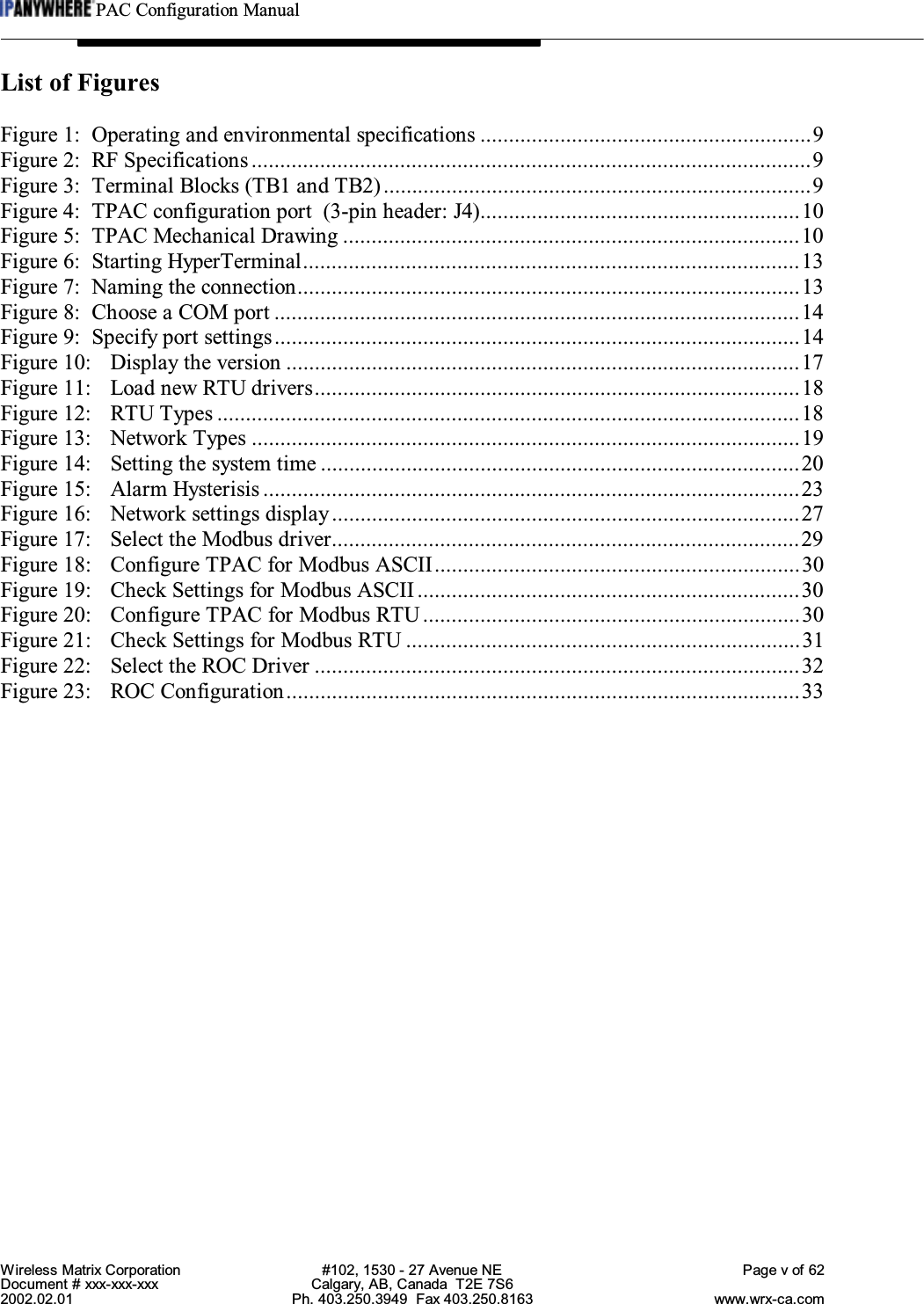 PAC Configuration ManualWireless Matrix Corporation #102, 1530 - 27 Avenue NE Page v of 62Document # xxx-xxx-xxx Calgary, AB, Canada  T2E 7S62002.02.01 Ph. 403.250.3949  Fax 403.250.8163 www.wrx-ca.comList of FiguresFigure 1: Operating and environmental specifications ..........................................................9Figure 2: RF Specifications..................................................................................................9Figure 3: Terminal Blocks (TB1 and TB2)...........................................................................9Figure 4: TPAC configuration port  (3-pin header: J4)........................................................10Figure 5: TPAC Mechanical Drawing ................................................................................10Figure 6: Starting HyperTerminal.......................................................................................13Figure 7: Naming the connection........................................................................................13Figure 8: Choose a COM port ............................................................................................14Figure 9: Specify port settings............................................................................................14Figure 10: Display the version ..........................................................................................17Figure 11: Load new RTU drivers.....................................................................................18Figure 12: RTU Types ......................................................................................................18Figure 13: Network Types ................................................................................................19Figure 14: Setting the system time ....................................................................................20Figure 15: Alarm Hysterisis ..............................................................................................23Figure 16: Network settings display..................................................................................27Figure 17: Select the Modbus driver..................................................................................29Figure 18: Configure TPAC for Modbus ASCII................................................................30Figure 19: Check Settings for Modbus ASCII ...................................................................30Figure 20: Configure TPAC for Modbus RTU ..................................................................30Figure 21: Check Settings for Modbus RTU .....................................................................31Figure 22: Select the ROC Driver .....................................................................................32Figure 23: ROC Configuration..........................................................................................33