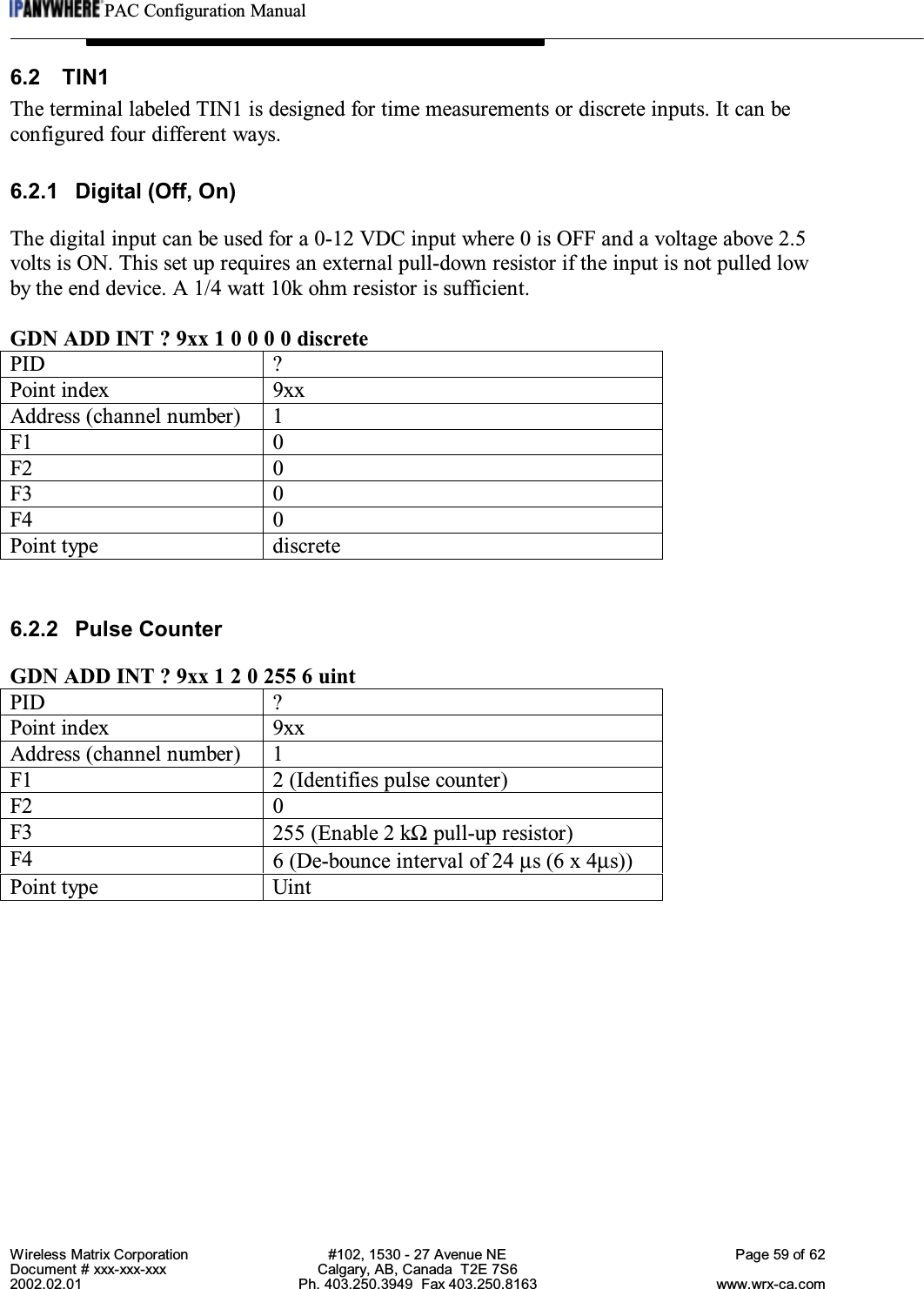 PAC Configuration ManualWireless Matrix Corporation #102, 1530 - 27 Avenue NE Page 59 of 62Document # xxx-xxx-xxx Calgary, AB, Canada  T2E 7S62002.02.01 Ph. 403.250.3949  Fax 403.250.8163 www.wrx-ca.com6.2 TIN1The terminal labeled TIN1 is designed for time measurements or discrete inputs. It can beconfigured four different ways.6.2.1 Digital (Off, On)The digital input can be used for a 0-12 VDC input where 0 is OFF and a voltage above 2.5volts is ON. This set up requires an external pull-down resistor if the input is not pulled lowby the end device. A 1/4 watt 10k ohm resistor is sufficient.GDN ADD INT ? 9xx 1 0 0 0 0 discretePID ?Point index 9xxAddress (channel number) 1F1 0F2 0F3 0F4 0Point type discrete6.2.2 Pulse CounterGDN ADD INT ? 9xx 1 2 0 255 6 uintPID ?Point index 9xxAddress (channel number) 1F1 2 (Identifies pulse counter)F2 0F3 255 (Enable 2 kΩ pull-up resistor)F4 6 (De-bounce interval of 24 µs (6 x 4µs))Point type Uint