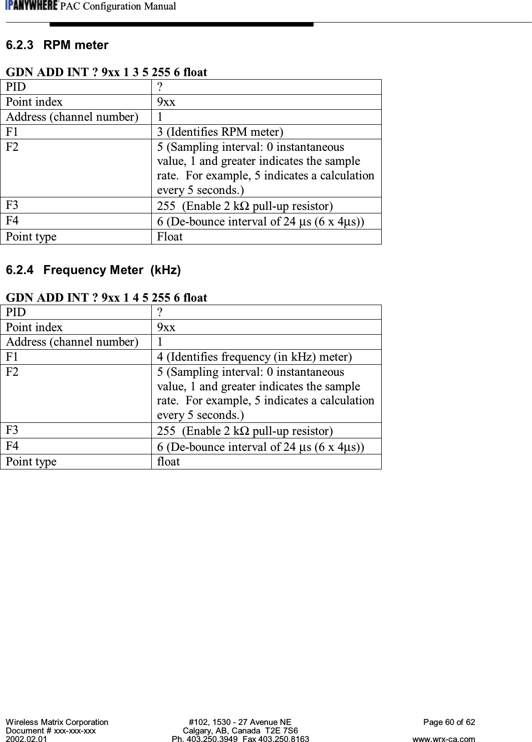 PAC Configuration ManualWireless Matrix Corporation #102, 1530 - 27 Avenue NE Page 60 of 62Document # xxx-xxx-xxx Calgary, AB, Canada  T2E 7S62002.02.01 Ph. 403.250.3949  Fax 403.250.8163 www.wrx-ca.com6.2.3 RPM meterGDN ADD INT ? 9xx 1 3 5 255 6 floatPID ?Point index 9xxAddress (channel number) 1F1 3 (Identifies RPM meter)F2 5 (Sampling interval: 0 instantaneousvalue, 1 and greater indicates the samplerate.  For example, 5 indicates a calculationevery 5 seconds.)F3 255  (Enable 2 kΩ pull-up resistor)F4 6 (De-bounce interval of 24 µs (6 x 4µs))Point type Float6.2.4 Frequency Meter  (kHz)GDN ADD INT ? 9xx 1 4 5 255 6 floatPID ?Point index 9xxAddress (channel number) 1F1 4 (Identifies frequency (in kHz) meter)F2 5 (Sampling interval: 0 instantaneousvalue, 1 and greater indicates the samplerate.  For example, 5 indicates a calculationevery 5 seconds.)F3 255  (Enable 2 kΩ pull-up resistor)F4 6 (De-bounce interval of 24 µs (6 x 4µs))Point type float