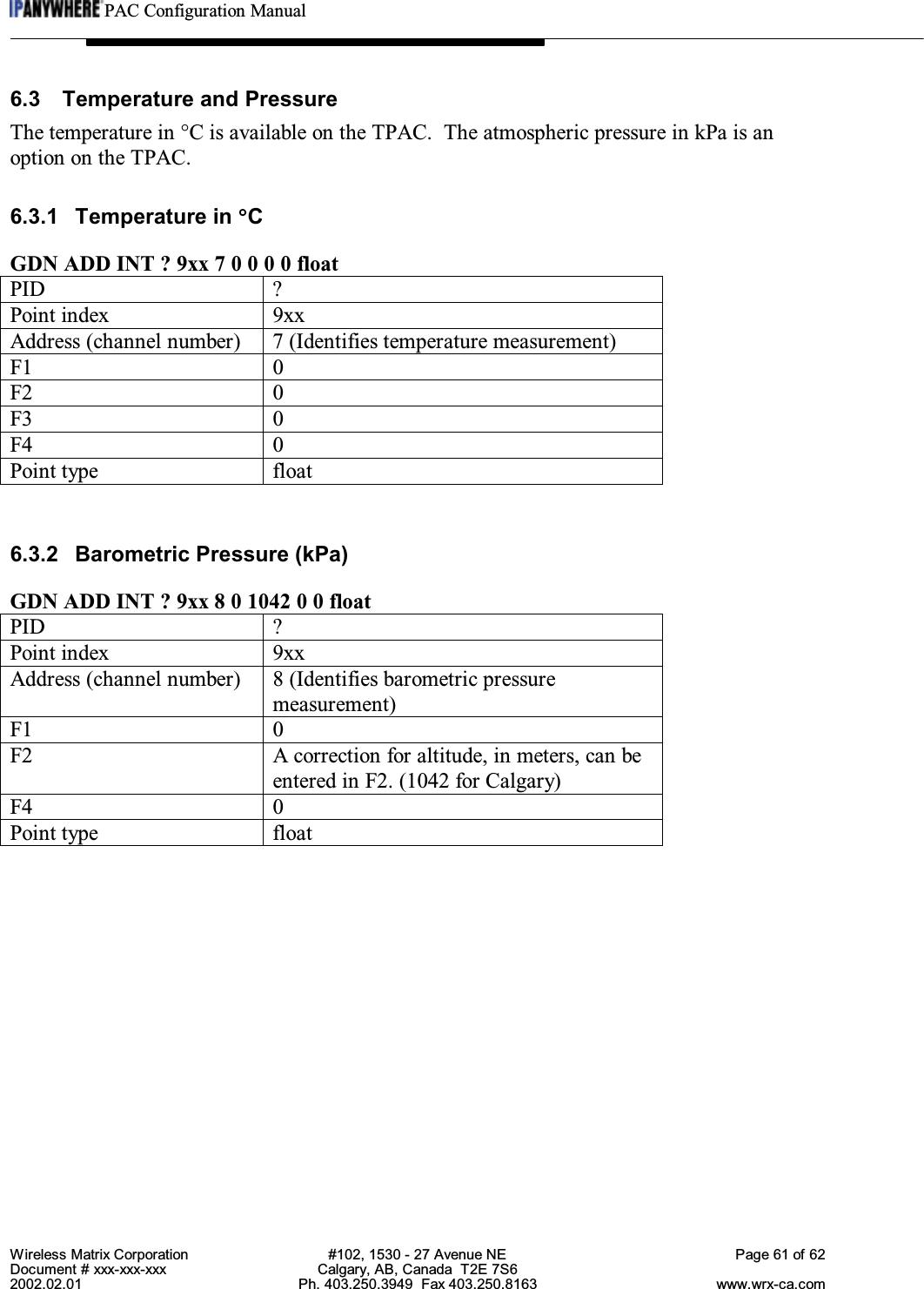 PAC Configuration ManualWireless Matrix Corporation #102, 1530 - 27 Avenue NE Page 61 of 62Document # xxx-xxx-xxx Calgary, AB, Canada  T2E 7S62002.02.01 Ph. 403.250.3949  Fax 403.250.8163 www.wrx-ca.com6.3 Temperature and PressureThe temperature in °C is available on the TPAC.  The atmospheric pressure in kPa is anoption on the TPAC.6.3.1 Temperature in °CGDN ADD INT ? 9xx 7 0 0 0 0 floatPID ?Point index 9xxAddress (channel number) 7 (Identifies temperature measurement)F1 0F2 0F3 0F4 0Point type float6.3.2 Barometric Pressure (kPa)GDN ADD INT ? 9xx 8 0 1042 0 0 floatPID ?Point index 9xxAddress (channel number) 8 (Identifies barometric pressuremeasurement)F1 0F2 A correction for altitude, in meters, can beentered in F2. (1042 for Calgary)F4 0Point type float