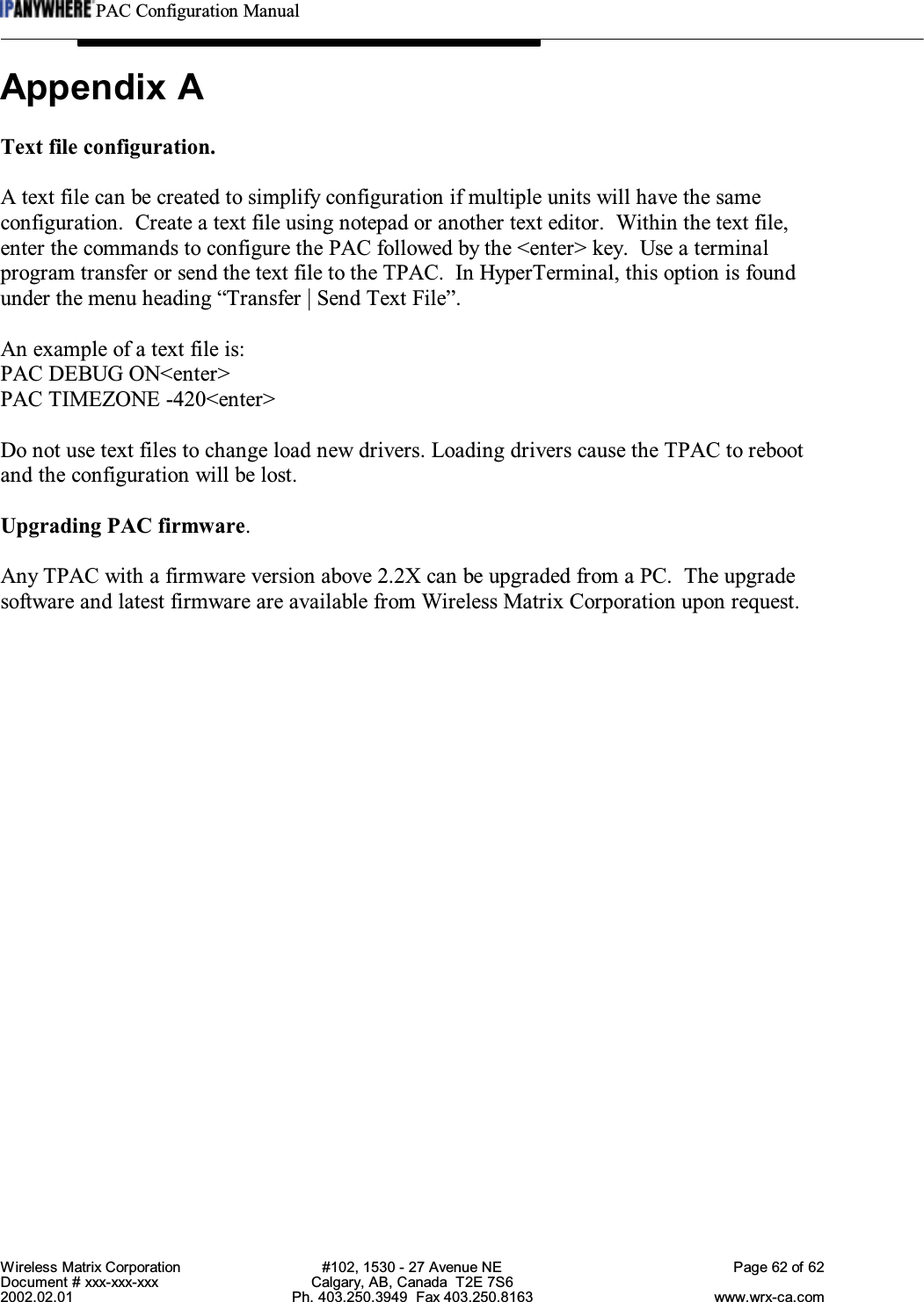 PAC Configuration ManualWireless Matrix Corporation #102, 1530 - 27 Avenue NE Page 62 of 62Document # xxx-xxx-xxx Calgary, AB, Canada  T2E 7S62002.02.01 Ph. 403.250.3949  Fax 403.250.8163 www.wrx-ca.comAppendix AText file configuration.A text file can be created to simplify configuration if multiple units will have the sameconfiguration.  Create a text file using notepad or another text editor.  Within the text file,enter the commands to configure the PAC followed by the &lt;enter&gt; key.  Use a terminalprogram transfer or send the text file to the TPAC.  In HyperTerminal, this option is foundunder the menu heading “Transfer | Send Text File”.An example of a text file is:PAC DEBUG ON&lt;enter&gt;PAC TIMEZONE -420&lt;enter&gt;Do not use text files to change load new drivers. Loading drivers cause the TPAC to rebootand the configuration will be lost.Upgrading PAC firmware.Any TPAC with a firmware version above 2.2X can be upgraded from a PC.  The upgradesoftware and latest firmware are available from Wireless Matrix Corporation upon request.