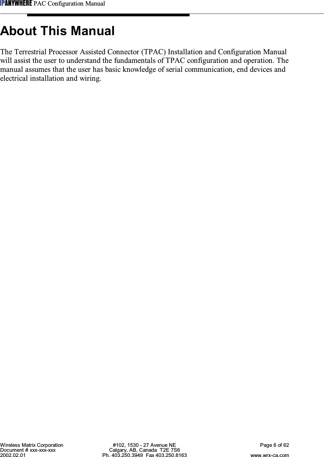 PAC Configuration ManualWireless Matrix Corporation #102, 1530 - 27 Avenue NE Page 6 of 62Document # xxx-xxx-xxx Calgary, AB, Canada  T2E 7S62002.02.01 Ph. 403.250.3949  Fax 403.250.8163 www.wrx-ca.comAbout This ManualThe Terrestrial Processor Assisted Connector (TPAC) Installation and Configuration Manualwill assist the user to understand the fundamentals of TPAC configuration and operation. Themanual assumes that the user has basic knowledge of serial communication, end devices andelectrical installation and wiring.