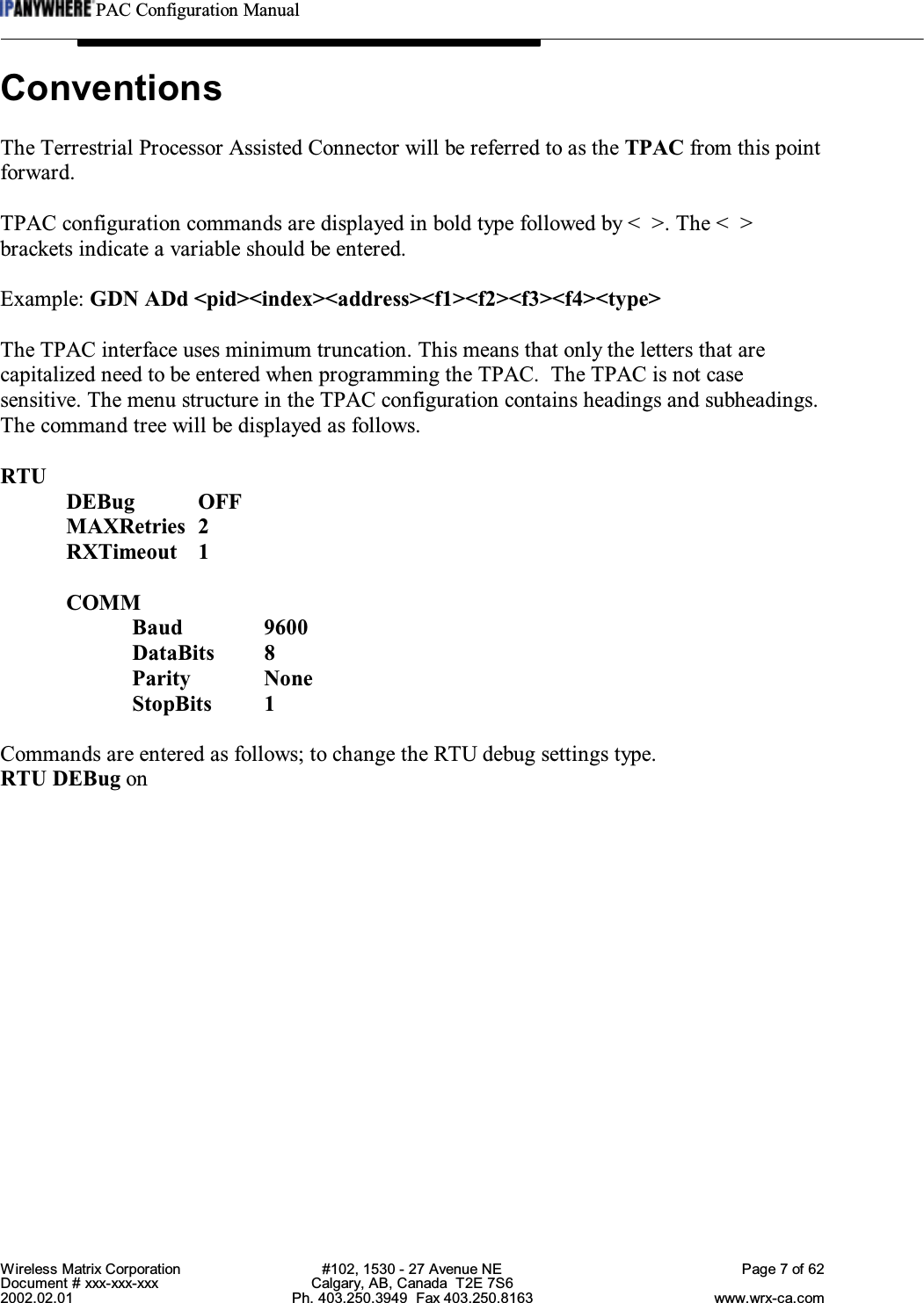 PAC Configuration ManualWireless Matrix Corporation #102, 1530 - 27 Avenue NE Page 7 of 62Document # xxx-xxx-xxx Calgary, AB, Canada  T2E 7S62002.02.01 Ph. 403.250.3949  Fax 403.250.8163 www.wrx-ca.comConventionsThe Terrestrial Processor Assisted Connector will be referred to as the TPAC from this pointforward.TPAC configuration commands are displayed in bold type followed by &lt;  &gt;. The &lt;  &gt;brackets indicate a variable should be entered.Example: GDN ADd &lt;pid&gt;&lt;index&gt;&lt;address&gt;&lt;f1&gt;&lt;f2&gt;&lt;f3&gt;&lt;f4&gt;&lt;type&gt;The TPAC interface uses minimum truncation. This means that only the letters that arecapitalized need to be entered when programming the TPAC.  The TPAC is not casesensitive. The menu structure in the TPAC configuration contains headings and subheadings.The command tree will be displayed as follows.RTUDEBug OFFMAXRetries 2RXTimeout 1COMMBaud 9600DataBits 8Parity NoneStopBits 1Commands are entered as follows; to change the RTU debug settings type.RTU DEBug on