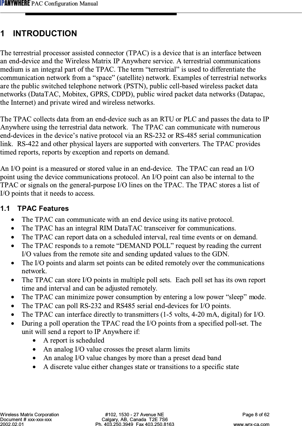 PAC Configuration ManualWireless Matrix Corporation #102, 1530 - 27 Avenue NE Page 8 of 62Document # xxx-xxx-xxx Calgary, AB, Canada  T2E 7S62002.02.01 Ph. 403.250.3949  Fax 403.250.8163 www.wrx-ca.com1 INTRODUCTIONThe terrestrial processor assisted connector (TPAC) is a device that is an interface betweenan end-device and the Wireless Matrix IP Anywhere service. A terrestrial communicationsmedium is an integral part of the TPAC. The term “terrestrial” is used to differentiate thecommunication network from a “space” (satellite) network. Examples of terrestrial networksare the public switched telephone network (PSTN), public cell-based wireless packet datanetworks (DataTAC, Mobitex, GPRS, CDPD), public wired packet data networks (Datapac,the Internet) and private wired and wireless networks.The TPAC collects data from an end-device such as an RTU or PLC and passes the data to IPAnywhere using the terrestrial data network.  The TPAC can communicate with numerousend-devices in the device’s native protocol via an RS-232 or RS-485 serial communicationlink.  RS-422 and other physical layers are supported with converters. The TPAC providestimed reports, reports by exception and reports on demand.An I/O point is a measured or stored value in an end-device.  The TPAC can read an I/Opoint using the device communications protocol. An I/O point can also be internal to theTPAC or signals on the general-purpose I/O lines on the TPAC. The TPAC stores a list ofI/O points that it needs to access.1.1 TPAC Features•The TPAC can communicate with an end device using its native protocol.•The TPAC has an integral RIM DataTAC transceiver for communications.•The TPAC can report data on a scheduled interval, real time events or on demand.•The TPAC responds to a remote “DEMAND POLL” request by reading the currentI/O values from the remote site and sending updated values to the GDN.•The I/O points and alarm set points can be edited remotely over the communicationsnetwork.•The TPAC can store I/O points in multiple poll sets.  Each poll set has its own reporttime and interval and can be adjusted remotely.•The TPAC can minimize power consumption by entering a low power “sleep” mode.•The TPAC can poll RS-232 and RS485 serial end-devices for I/O points.•The TPAC can interface directly to transmitters (1-5 volts, 4-20 mA, digital) for I/O.•During a poll operation the TPAC read the I/O points from a specified poll-set. Theunit will send a report to IP Anywhere if:•A report is scheduled•An analog I/O value crosses the preset alarm limits•An analog I/O value changes by more than a preset dead band•A discrete value either changes state or transitions to a specific state