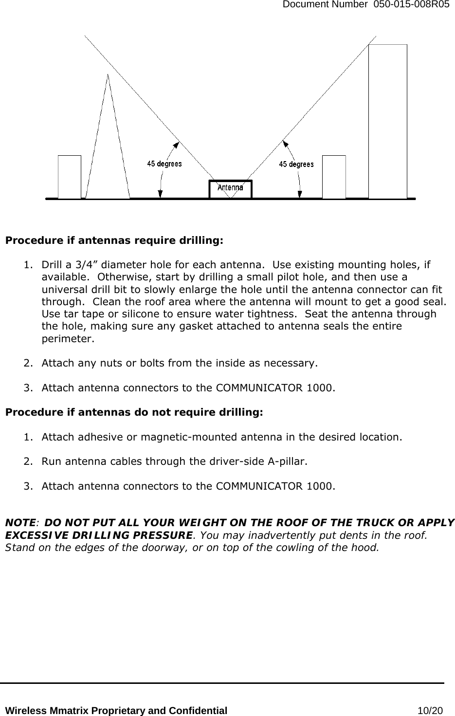   Document Number  050-015-008R05   Wireless Mmatrix Proprietary and Confidential                                                 10/20     Procedure if antennas require drilling:  1.  Drill a 3/4” diameter hole for each antenna.  Use existing mounting holes, if available.  Otherwise, start by drilling a small pilot hole, and then use a universal drill bit to slowly enlarge the hole until the antenna connector can fit through.  Clean the roof area where the antenna will mount to get a good seal.  Use tar tape or silicone to ensure water tightness.  Seat the antenna through the hole, making sure any gasket attached to antenna seals the entire perimeter.  2.  Attach any nuts or bolts from the inside as necessary.  3.  Attach antenna connectors to the COMMUNICATOR 1000.  Procedure if antennas do not require drilling:  1.  Attach adhesive or magnetic-mounted antenna in the desired location.  2.  Run antenna cables through the driver-side A-pillar.  3.  Attach antenna connectors to the COMMUNICATOR 1000.   NOTE: DO NOT PUT ALL YOUR WEIGHT ON THE ROOF OF THE TRUCK OR APPLY EXCESSIVE DRILLING PRESSURE. You may inadvertently put dents in the roof. Stand on the edges of the doorway, or on top of the cowling of the hood.     