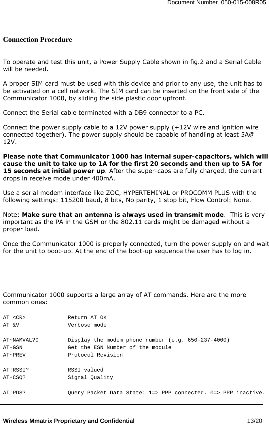   Document Number  050-015-008R05   Wireless Mmatrix Proprietary and Confidential                                                 13/20    Connection Procedure   To operate and test this unit, a Power Supply Cable shown in fig.2 and a Serial Cable will be needed.  A proper SIM card must be used with this device and prior to any use, the unit has to be activated on a cell network. The SIM card can be inserted on the front side of the Communicator 1000, by sliding the side plastic door upfront.  Connect the Serial cable terminated with a DB9 connector to a PC.    Connect the power supply cable to a 12V power supply (+12V wire and ignition wire connected together). The power supply should be capable of handling at least 5A@ 12V.  Please note that Communicator 1000 has internal super-capacitors, which will cause the unit to take up to 1A for the first 20 seconds and then up to 5A for 15 seconds at initial power up. After the super-caps are fully charged, the current drops in receive mode under 400mA.  Use a serial modem interface like ZOC, HYPERTEMINAL or PROCOMM PLUS with the following settings: 115200 baud, 8 bits, No parity, 1 stop bit, Flow Control: None.   Note: Make sure that an antenna is always used in transmit mode.  This is very important as the PA in the GSM or the 802.11 cards might be damaged without a proper load.  Once the Communicator 1000 is properly connected, turn the power supply on and wait for the unit to boot-up. At the end of the boot-up sequence the user has to log in.      Communicator 1000 supports a large array of AT commands. Here are the more common ones:  AT &lt;CR&gt;    Return AT OK AT &amp;V   Verbose mode  AT~NAMVAL?0    Display the modem phone number (e.g. 650-237-4000) AT+GSN     Get the ESN Number of the module AT~PREV   Protocol Revision  AT!RSSI?   RSSI valued AT+CSQ?   Signal Quality  AT!PDS?    Query Packet Data State: 1=&gt; PPP connected. 0=&gt; PPP inactive. 