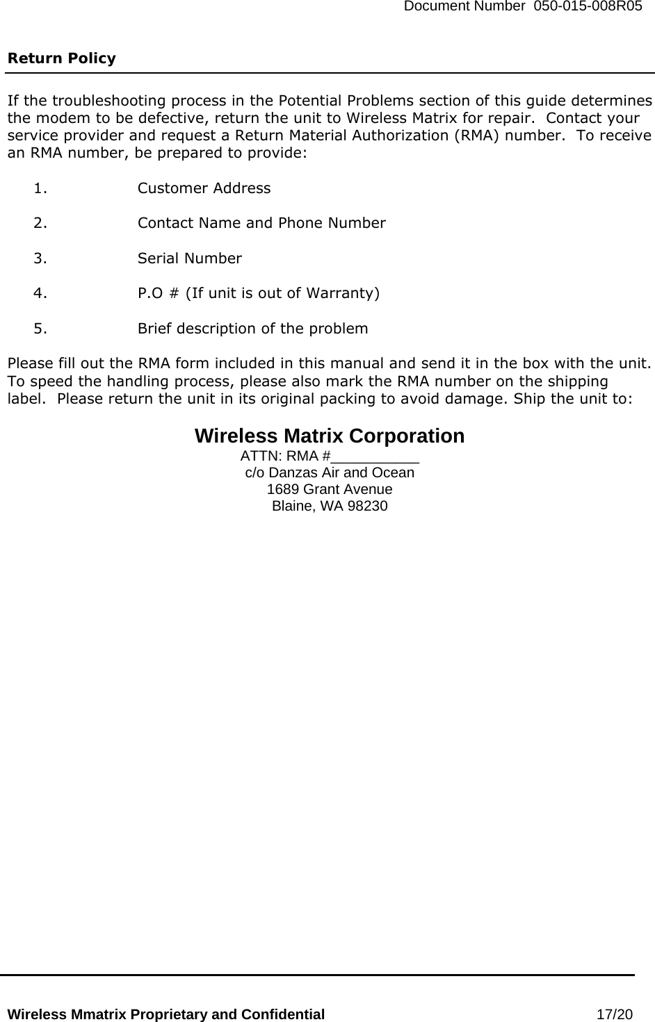   Document Number  050-015-008R05   Wireless Mmatrix Proprietary and Confidential                                                 17/20  Return Policy  If the troubleshooting process in the Potential Problems section of this guide determines the modem to be defective, return the unit to Wireless Matrix for repair.  Contact your service provider and request a Return Material Authorization (RMA) number.  To receive an RMA number, be prepared to provide:  1. Customer Address  2.  Contact Name and Phone Number  3. Serial Number  4.  P.O # (If unit is out of Warranty)  5.  Brief description of the problem  Please fill out the RMA form included in this manual and send it in the box with the unit.  To speed the handling process, please also mark the RMA number on the shipping label.  Please return the unit in its original packing to avoid damage. Ship the unit to:  Wireless Matrix Corporation ATTN: RMA #___________ c/o Danzas Air and Ocean 1689 Grant Avenue Blaine, WA 98230   