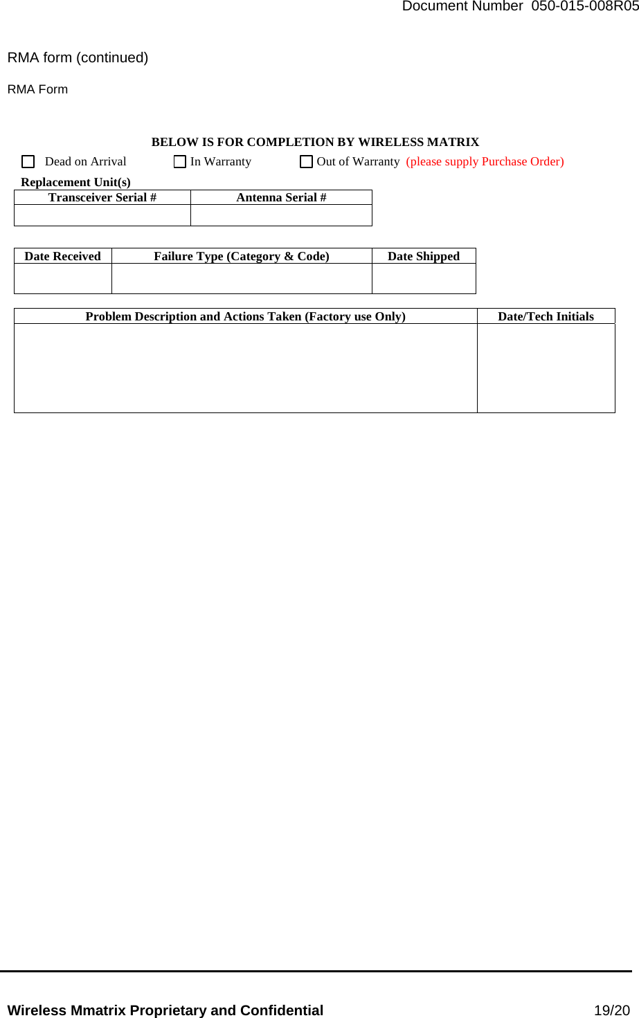   Document Number  050-015-008R05   Wireless Mmatrix Proprietary and Confidential                                                 19/20  RMA form (continued)   RMA Form BELOW IS FOR COMPLETION BY WIRELESS MATRIX     Dead on Arrival         In Warranty      Out of Warranty  (please supply Purchase Order)  Replacement Unit(s) Transceiver Serial #  Antenna Serial #           Date Received  Failure Type (Category &amp; Code)  Date Shipped         Problem Description and Actions Taken (Factory use Only)  Date/Tech Initials           