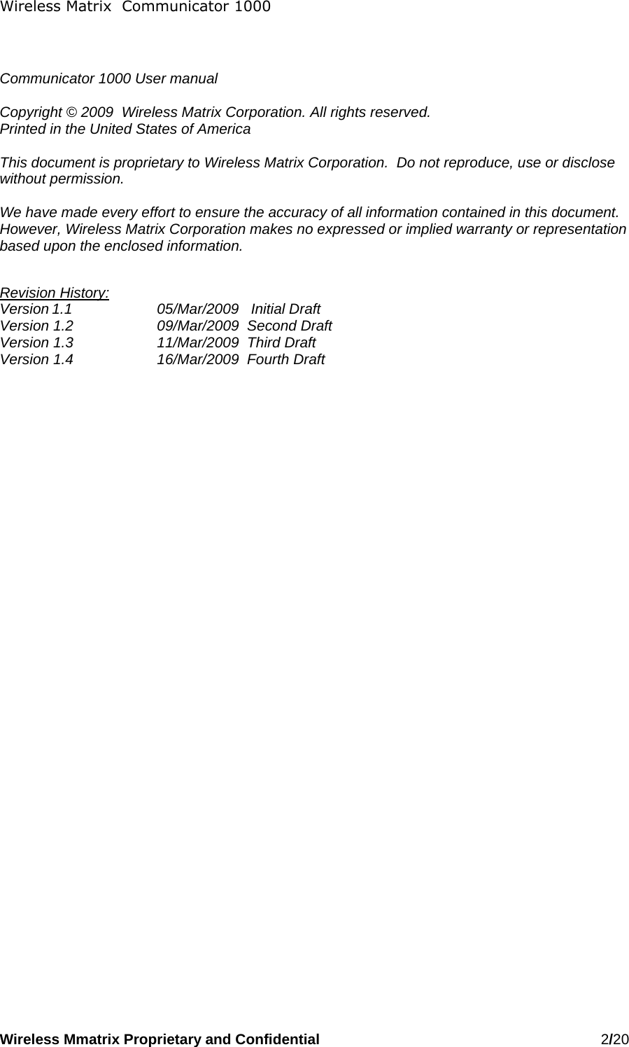 Wireless Matrix  Communicator 1000 Wireless Mmatrix Proprietary and Confidential   2/20     Communicator 1000 User manual  Copyright © 2009  Wireless Matrix Corporation. All rights reserved. Printed in the United States of America  This document is proprietary to Wireless Matrix Corporation.  Do not reproduce, use or disclose without permission.  We have made every effort to ensure the accuracy of all information contained in this document.  However, Wireless Matrix Corporation makes no expressed or implied warranty or representation based upon the enclosed information.  Revision History: Version 1.1    05/Mar/2009   Initial Draft Version 1.2    09/Mar/2009  Second Draft Version 1.3    11/Mar/2009  Third Draft Version 1.4    16/Mar/2009  Fourth Draft  