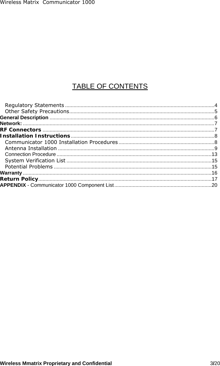 Wireless Matrix  Communicator 1000 Wireless Mmatrix Proprietary and Confidential   3/20             TABLE OF CONTENTS   Regulatory Statements ..........................................................................................................4 Other Safety Precautions.......................................................................................................5 General Description .....................................................................................................................6 Network: ........................................................................................................................................7 RF Connectors ..........................................................................................................................7 Installation Instructions......................................................................................................8 Communicator 1000 Installation Procedures ....................................................................8 Antenna Installation ...............................................................................................................9 Connection Procedure ..............................................................................................................13 System Verification List .......................................................................................................15 Potential Problems ................................................................................................................15 Warranty ......................................................................................................................................16 Return Policy...........................................................................................................................17 APPENDIX - Communicator 1000 Component List.....................................................................20 