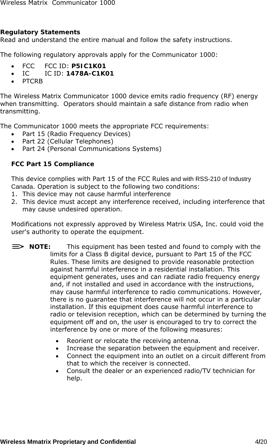 Wireless Matrix  Communicator 1000 Wireless Mmatrix Proprietary and Confidential   4/20     Regulatory Statements Read and understand the entire manual and follow the safety instructions.  The following regulatory approvals apply for the Communicator 1000: •  FCC FCC ID: P5IC1K01 •  IC IC ID: 1478A-C1K01 •  PTCRB  The Wireless Matrix Communicator 1000 device emits radio frequency (RF) energy when transmitting.  Operators should maintain a safe distance from radio when transmitting.    The Communicator 1000 meets the appropriate FCC requirements: •  Part 15 (Radio Frequency Devices) •  Part 22 (Cellular Telephones) •  Part 24 (Personal Communications Systems)  FCC Part 15 Compliance  This device complies with Part 15 of the FCC Rules and with RSS-210 of Industry Canada. Operation is subject to the following two conditions:  1.  This device may not cause harmful interference 2.  This device must accept any interference received, including interference that may cause undesired operation.  Modifications not expressly approved by Wireless Matrix USA, Inc. could void the user&apos;s authority to operate the equipment.    NOTE:  This equipment has been tested and found to comply with the limits for a Class B digital device, pursuant to Part 15 of the FCC Rules. These limits are designed to provide reasonable protection against harmful interference in a residential installation. This equipment generates, uses and can radiate radio frequency energy and, if not installed and used in accordance with the instructions, may cause harmful interference to radio communications. However, there is no guarantee that interference will not occur in a particular installation. If this equipment does cause harmful interference to radio or television reception, which can be determined by turning the equipment off and on, the user is encouraged to try to correct the interference by one or more of the following measures: •  Reorient or relocate the receiving antenna. •  Increase the separation between the equipment and receiver. •  Connect the equipment into an outlet on a circuit different from that to which the receiver is connected. •  Consult the dealer or an experienced radio/TV technician for help.  