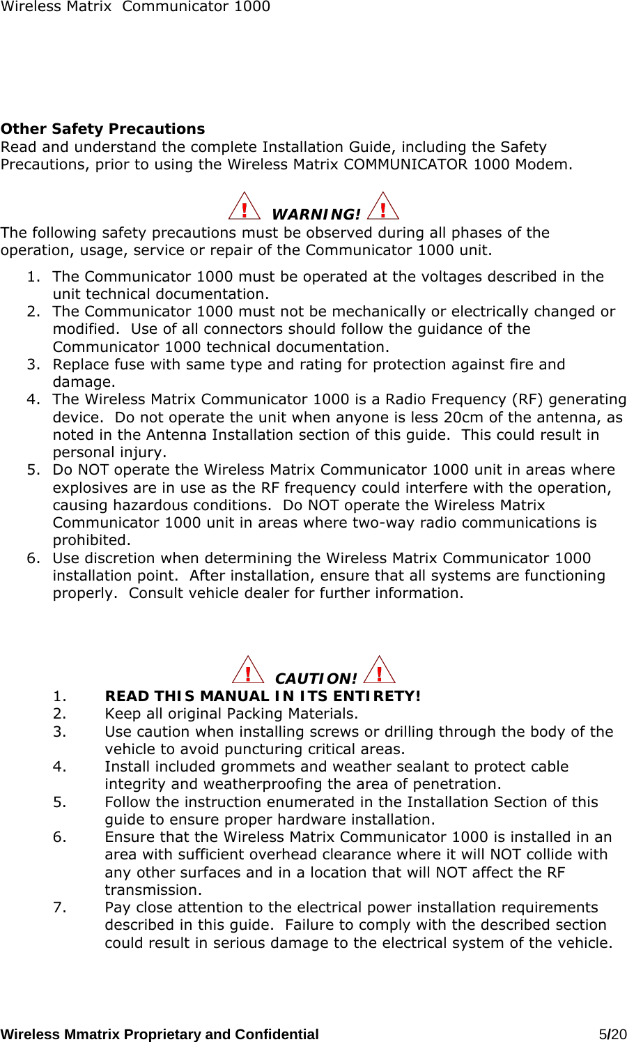 Wireless Matrix  Communicator 1000 Wireless Mmatrix Proprietary and Confidential   5/20        Other Safety Precautions Read and understand the complete Installation Guide, including the Safety Precautions, prior to using the Wireless Matrix COMMUNICATOR 1000 Modem.    WARNING!   The following safety precautions must be observed during all phases of the operation, usage, service or repair of the Communicator 1000 unit. 1.  The Communicator 1000 must be operated at the voltages described in the unit technical documentation. 2.  The Communicator 1000 must not be mechanically or electrically changed or modified.  Use of all connectors should follow the guidance of the Communicator 1000 technical documentation. 3.  Replace fuse with same type and rating for protection against fire and damage. 4.  The Wireless Matrix Communicator 1000 is a Radio Frequency (RF) generating device.  Do not operate the unit when anyone is less 20cm of the antenna, as noted in the Antenna Installation section of this guide.  This could result in personal injury. 5.  Do NOT operate the Wireless Matrix Communicator 1000 unit in areas where explosives are in use as the RF frequency could interfere with the operation, causing hazardous conditions.  Do NOT operate the Wireless Matrix Communicator 1000 unit in areas where two-way radio communications is prohibited. 6.  Use discretion when determining the Wireless Matrix Communicator 1000 installation point.  After installation, ensure that all systems are functioning properly.  Consult vehicle dealer for further information.      CAUTION!  1.  READ THIS MANUAL IN ITS ENTIRETY! 2.  Keep all original Packing Materials. 3.  Use caution when installing screws or drilling through the body of the vehicle to avoid puncturing critical areas. 4.  Install included grommets and weather sealant to protect cable integrity and weatherproofing the area of penetration. 5.  Follow the instruction enumerated in the Installation Section of this guide to ensure proper hardware installation. 6.  Ensure that the Wireless Matrix Communicator 1000 is installed in an area with sufficient overhead clearance where it will NOT collide with any other surfaces and in a location that will NOT affect the RF transmission. 7.  Pay close attention to the electrical power installation requirements described in this guide.  Failure to comply with the described section could result in serious damage to the electrical system of the vehicle.   