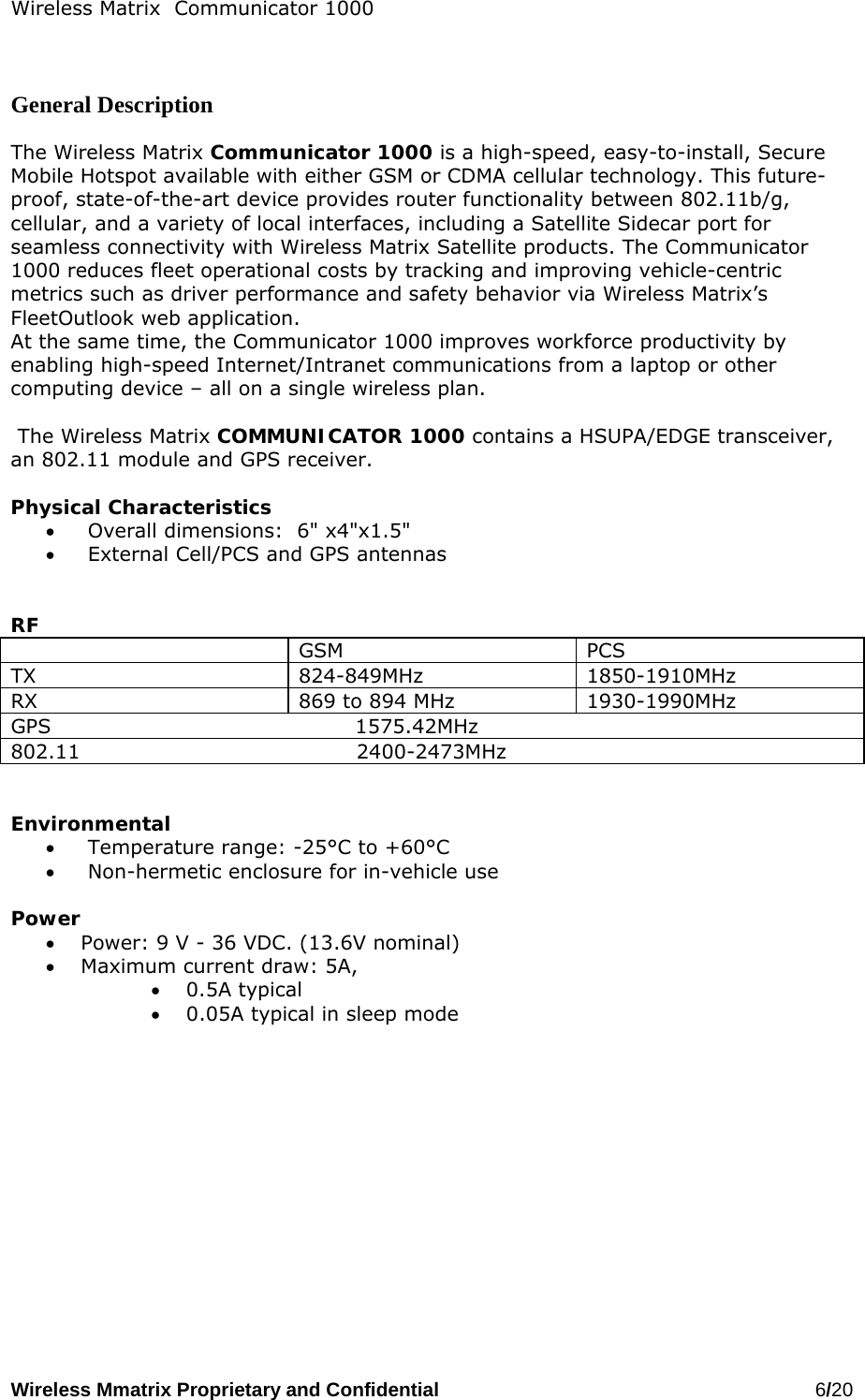 Wireless Matrix  Communicator 1000 Wireless Mmatrix Proprietary and Confidential   6/20     General Description  The Wireless Matrix Communicator 1000 is a high-speed, easy-to-install, Secure Mobile Hotspot available with either GSM or CDMA cellular technology. This future-proof, state-of-the-art device provides router functionality between 802.11b/g, cellular, and a variety of local interfaces, including a Satellite Sidecar port for seamless connectivity with Wireless Matrix Satellite products. The Communicator 1000 reduces fleet operational costs by tracking and improving vehicle-centric metrics such as driver performance and safety behavior via Wireless Matrix’s FleetOutlook web application. At the same time, the Communicator 1000 improves workforce productivity by enabling high-speed Internet/Intranet communications from a laptop or other computing device – all on a single wireless plan.    The Wireless Matrix COMMUNICATOR 1000 contains a HSUPA/EDGE transceiver, an 802.11 module and GPS receiver.   Physical Characteristics •   Overall dimensions:  6&quot; x4&quot;x1.5&quot; •   External Cell/PCS and GPS antennas   RF  GSM PCS TX 824-849MHz 1850-1910MHz RX  869 to 894 MHz  1930-1990MHz GPS                                            1575.42MHz 802.11                                        2400-2473MHz   Environmental •   Temperature range: -25°C to +60°C •   Non-hermetic enclosure for in-vehicle use  Power  •  Power: 9 V - 36 VDC. (13.6V nominal) •  Maximum current draw: 5A,  •  0.5A typical  •  0.05A typical in sleep mode    