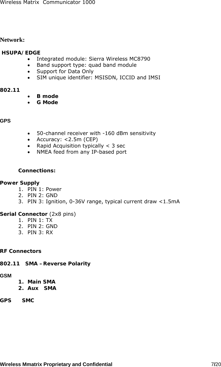 Wireless Matrix  Communicator 1000 Wireless Mmatrix Proprietary and Confidential   7/20       Network:   HSUPA/EDGE •  Integrated module: Sierra Wireless MC8790 •  Band support type: quad band module •  Support for Data Only •  SIM unique identifier: MSISDN, ICCID and IMSI  802.11 •  B mode •  G Mode   GPS  •  50-channel receiver with -160 dBm sensitivity •  Accuracy: &lt;2.5m (CEP) •  Rapid Acquisition typically &lt; 3 sec •  NMEA feed from any IP-based port   Connections:  Power Supply 1.  PIN 1: Power 2.  PIN 2: GND 3.  PIN 3: Ignition, 0-36V range, typical current draw &lt;1.5mA   Serial Connector (2x8 pins) 1.  PIN 1: TX 2.  PIN 2: GND 3.  PIN 3: RX    RF Connectors  802.11   SMA –Reverse Polarity  GSM      1. Main SMA 2.  Aux   SMA  GPS      SMC   