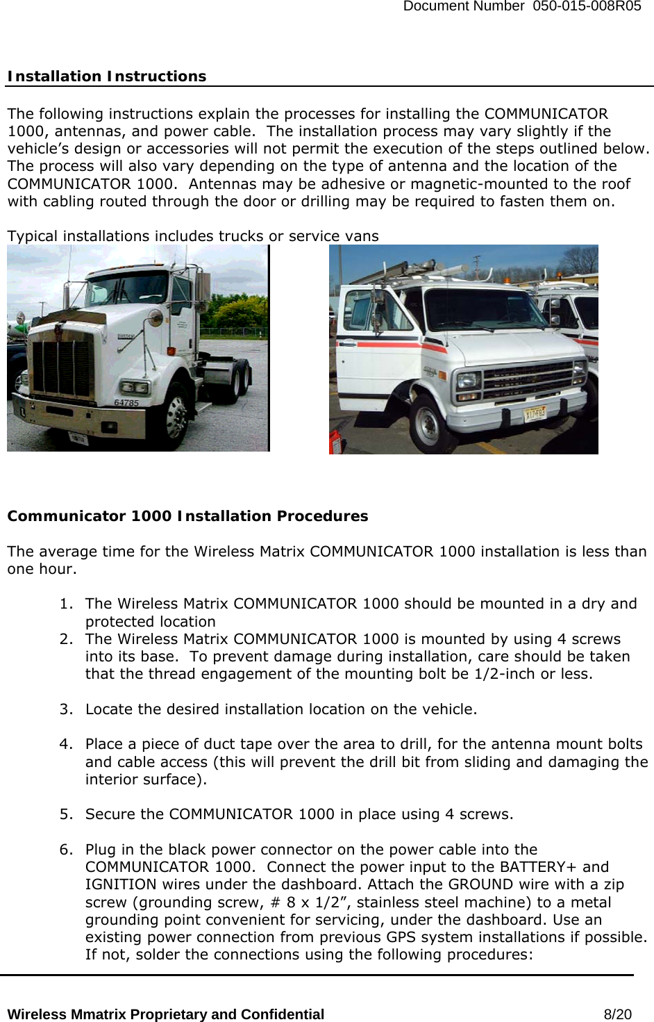   Document Number  050-015-008R05   Wireless Mmatrix Proprietary and Confidential                                                 8/20    Installation Instructions  The following instructions explain the processes for installing the COMMUNICATOR 1000, antennas, and power cable.  The installation process may vary slightly if the vehicle’s design or accessories will not permit the execution of the steps outlined below.  The process will also vary depending on the type of antenna and the location of the COMMUNICATOR 1000.  Antennas may be adhesive or magnetic-mounted to the roof with cabling routed through the door or drilling may be required to fasten them on.  Typical installations includes trucks or service vans      Communicator 1000 Installation Procedures  The average time for the Wireless Matrix COMMUNICATOR 1000 installation is less than one hour.  1.  The Wireless Matrix COMMUNICATOR 1000 should be mounted in a dry and protected location 2.  The Wireless Matrix COMMUNICATOR 1000 is mounted by using 4 screws into its base.  To prevent damage during installation, care should be taken that the thread engagement of the mounting bolt be 1/2-inch or less.  3.  Locate the desired installation location on the vehicle.  4.  Place a piece of duct tape over the area to drill, for the antenna mount bolts and cable access (this will prevent the drill bit from sliding and damaging the interior surface).  5.  Secure the COMMUNICATOR 1000 in place using 4 screws.  6.  Plug in the black power connector on the power cable into the COMMUNICATOR 1000.  Connect the power input to the BATTERY+ and IGNITION wires under the dashboard. Attach the GROUND wire with a zip screw (grounding screw, # 8 x 1/2”, stainless steel machine) to a metal grounding point convenient for servicing, under the dashboard. Use an existing power connection from previous GPS system installations if possible. If not, solder the connections using the following procedures: 