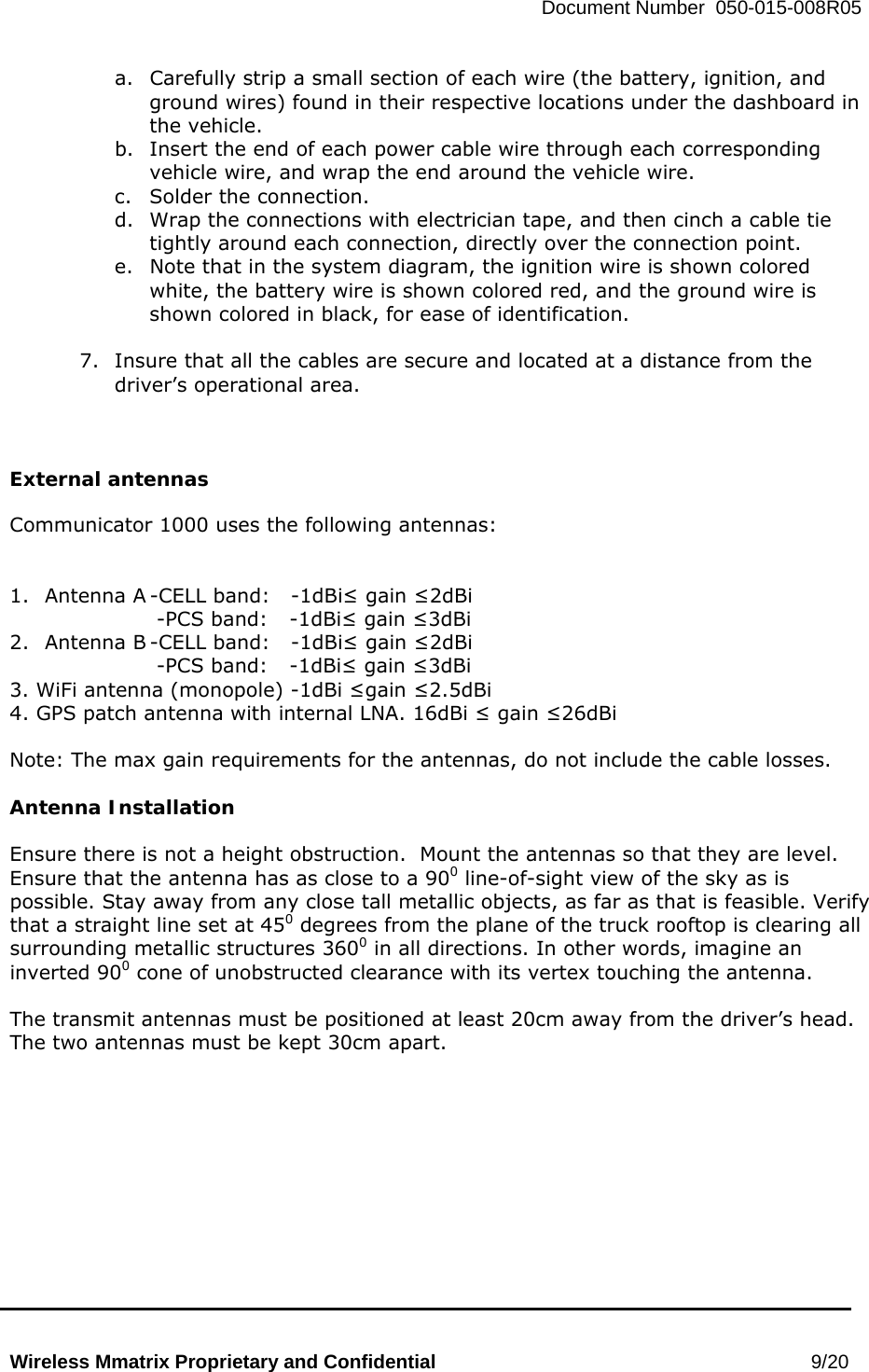   Document Number  050-015-008R05   Wireless Mmatrix Proprietary and Confidential                                                 9/20  a.  Carefully strip a small section of each wire (the battery, ignition, and ground wires) found in their respective locations under the dashboard in the vehicle. b.  Insert the end of each power cable wire through each corresponding vehicle wire, and wrap the end around the vehicle wire. c.  Solder the connection. d.  Wrap the connections with electrician tape, and then cinch a cable tie tightly around each connection, directly over the connection point. e.  Note that in the system diagram, the ignition wire is shown colored white, the battery wire is shown colored red, and the ground wire is shown colored in black, for ease of identification.   7.  Insure that all the cables are secure and located at a distance from the driver’s operational area.      External antennas  Communicator 1000 uses the following antennas:   1.  Antenna A -CELL band:   -1dBi≤ gain ≤2dBi  -PCS band:  -1dBi≤ gain ≤3dBi 2.  Antenna B -CELL band:   -1dBi≤ gain ≤2dBi  -PCS band:  -1dBi≤ gain ≤3dBi  3. WiFi antenna (monopole) -1dBi ≤gain ≤2.5dBi 4. GPS patch antenna with internal LNA. 16dBi ≤ gain ≤26dBi   Note: The max gain requirements for the antennas, do not include the cable losses.  Antenna Installation  Ensure there is not a height obstruction.  Mount the antennas so that they are level.  Ensure that the antenna has as close to a 900 line-of-sight view of the sky as is possible. Stay away from any close tall metallic objects, as far as that is feasible. Verify that a straight line set at 450 degrees from the plane of the truck rooftop is clearing all surrounding metallic structures 3600 in all directions. In other words, imagine an inverted 900 cone of unobstructed clearance with its vertex touching the antenna.  The transmit antennas must be positioned at least 20cm away from the driver’s head.  The two antennas must be kept 30cm apart.   