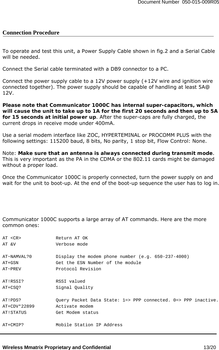   Document Number  050-015-009R05   Wireless Mmatrix Proprietary and Confidential                                                 13/20    Connection Procedure   To operate and test this unit, a Power Supply Cable shown in fig.2 and a Serial Cable will be needed.  Connect the Serial cable terminated with a DB9 connector to a PC.    Connect the power supply cable to a 12V power supply (+12V wire and ignition wire connected together). The power supply should be capable of handling at least 5A@ 12V.  Please note that Communicator 1000C has internal super-capacitors, which will cause the unit to take up to 1A for the first 20 seconds and then up to 5A for 15 seconds at initial power up. After the super-caps are fully charged, the current drops in receive mode under 400mA.  Use a serial modem interface like ZOC, HYPERTEMINAL or PROCOMM PLUS with the following settings: 115200 baud, 8 bits, No parity, 1 stop bit, Flow Control: None.   Note: Make sure that an antenna is always connected during transmit mode.  This is very important as the PA in the CDMA or the 802.11 cards might be damaged without a proper load.  Once the Communicator 1000C is properly connected, turn the power supply on and wait for the unit to boot-up. At the end of the boot-up sequence the user has to log in.      Communicator 1000C supports a large array of AT commands. Here are the more common ones:  AT &lt;CR&gt;    Return AT OK AT &amp;V   Verbose mode  AT~NAMVAL?0    Display the modem phone number (e.g. 650-237-4000) AT+GSN     Get the ESN Number of the module AT~PREV   Protocol Revision  AT!RSSI?   RSSI valued AT+CSQ?   Signal Quality  AT!PDS?    Query Packet Data State: 1=&gt; PPP connected. 0=&gt; PPP inactive. AT+CDV*22899   Activate modem AT!STATUS    Get Modem status  AT+CMIP?    Mobile Station IP Address 