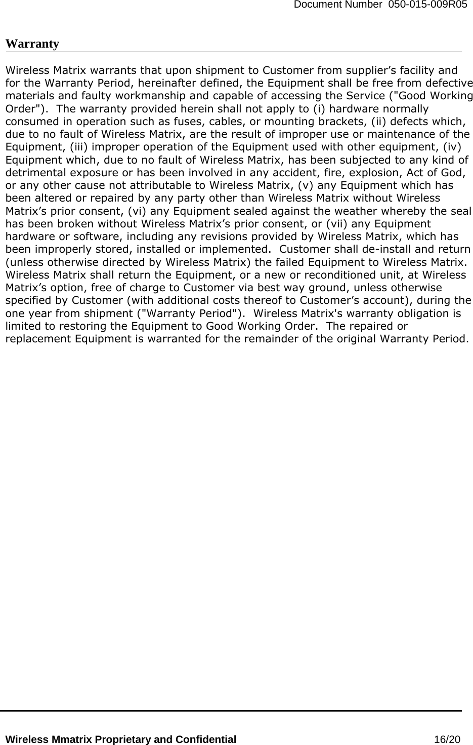   Document Number  050-015-009R05   Wireless Mmatrix Proprietary and Confidential                                                 16/20  Warranty  Wireless Matrix warrants that upon shipment to Customer from supplier’s facility and for the Warranty Period, hereinafter defined, the Equipment shall be free from defective materials and faulty workmanship and capable of accessing the Service (&quot;Good Working Order&quot;).  The warranty provided herein shall not apply to (i) hardware normally consumed in operation such as fuses, cables, or mounting brackets, (ii) defects which, due to no fault of Wireless Matrix, are the result of improper use or maintenance of the Equipment, (iii) improper operation of the Equipment used with other equipment, (iv) Equipment which, due to no fault of Wireless Matrix, has been subjected to any kind of detrimental exposure or has been involved in any accident, fire, explosion, Act of God, or any other cause not attributable to Wireless Matrix, (v) any Equipment which has been altered or repaired by any party other than Wireless Matrix without Wireless Matrix’s prior consent, (vi) any Equipment sealed against the weather whereby the seal has been broken without Wireless Matrix’s prior consent, or (vii) any Equipment hardware or software, including any revisions provided by Wireless Matrix, which has been improperly stored, installed or implemented.  Customer shall de-install and return (unless otherwise directed by Wireless Matrix) the failed Equipment to Wireless Matrix.  Wireless Matrix shall return the Equipment, or a new or reconditioned unit, at Wireless Matrix’s option, free of charge to Customer via best way ground, unless otherwise specified by Customer (with additional costs thereof to Customer’s account), during the one year from shipment (&quot;Warranty Period&quot;).  Wireless Matrix&apos;s warranty obligation is limited to restoring the Equipment to Good Working Order.  The repaired or replacement Equipment is warranted for the remainder of the original Warranty Period.  