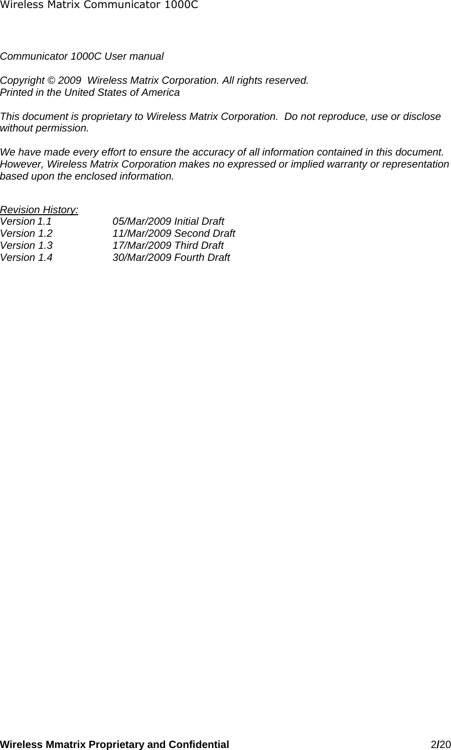 Wireless Matrix Communicator 1000C Wireless Mmatrix Proprietary and Confidential   2/20     Communicator 1000C User manual  Copyright © 2009  Wireless Matrix Corporation. All rights reserved. Printed in the United States of America  This document is proprietary to Wireless Matrix Corporation.  Do not reproduce, use or disclose without permission.  We have made every effort to ensure the accuracy of all information contained in this document.  However, Wireless Matrix Corporation makes no expressed or implied warranty or representation based upon the enclosed information.  Revision History: Version 1.1    05/Mar/2009 Initial Draft Version 1.2    11/Mar/2009 Second Draft Version 1.3    17/Mar/2009 Third Draft Version 1.4    30/Mar/2009 Fourth Draft  