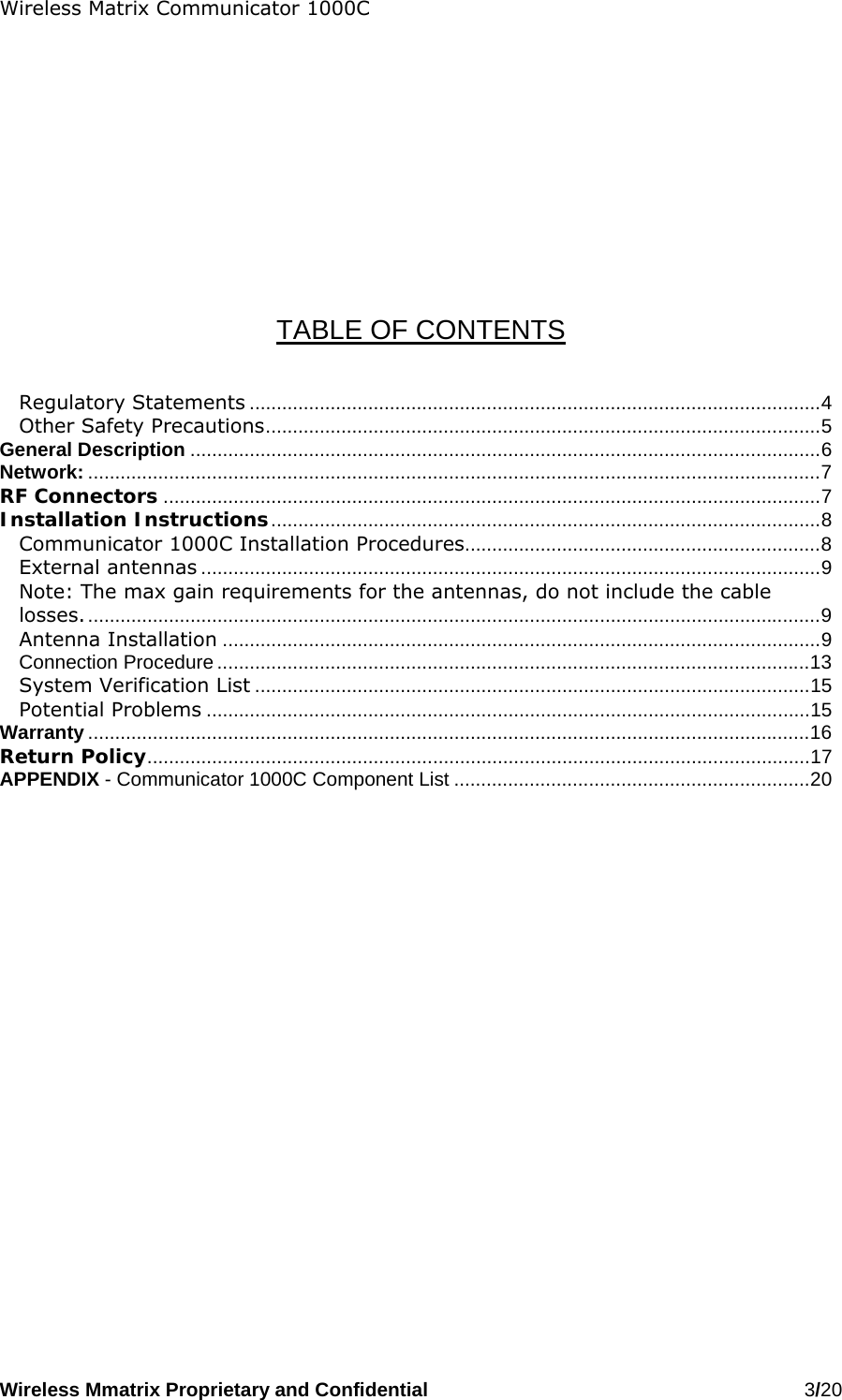 Wireless Matrix Communicator 1000C Wireless Mmatrix Proprietary and Confidential   3/20             TABLE OF CONTENTS   Regulatory Statements ..........................................................................................................4 Other Safety Precautions.......................................................................................................5 General Description .....................................................................................................................6 Network: ........................................................................................................................................7 RF Connectors ..........................................................................................................................7 Installation Instructions......................................................................................................8 Communicator 1000C Installation Procedures..................................................................8 External antennas ...................................................................................................................9 Note: The max gain requirements for the antennas, do not include the cable losses.........................................................................................................................................9 Antenna Installation ...............................................................................................................9 Connection Procedure ..............................................................................................................13 System Verification List .......................................................................................................15 Potential Problems ................................................................................................................15 Warranty ......................................................................................................................................16 Return Policy...........................................................................................................................17 APPENDIX - Communicator 1000C Component List ..................................................................20 