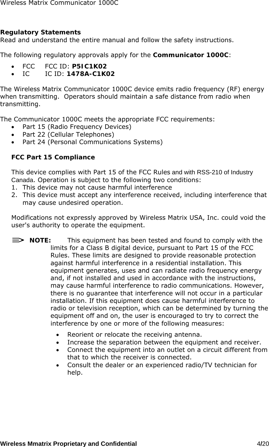 Wireless Matrix Communicator 1000C Wireless Mmatrix Proprietary and Confidential   4/20     Regulatory Statements Read and understand the entire manual and follow the safety instructions.  The following regulatory approvals apply for the Communicator 1000C: •  FCC FCC ID: P5IC1K02 •  IC IC ID: 1478A-C1K02  The Wireless Matrix Communicator 1000C device emits radio frequency (RF) energy when transmitting.  Operators should maintain a safe distance from radio when transmitting.    The Communicator 1000C meets the appropriate FCC requirements: •  Part 15 (Radio Frequency Devices) •  Part 22 (Cellular Telephones) •  Part 24 (Personal Communications Systems)  FCC Part 15 Compliance  This device complies with Part 15 of the FCC Rules and with RSS-210 of Industry Canada. Operation is subject to the following two conditions:  1.  This device may not cause harmful interference 2.  This device must accept any interference received, including interference that may cause undesired operation.  Modifications not expressly approved by Wireless Matrix USA, Inc. could void the user&apos;s authority to operate the equipment.    NOTE:  This equipment has been tested and found to comply with the limits for a Class B digital device, pursuant to Part 15 of the FCC Rules. These limits are designed to provide reasonable protection against harmful interference in a residential installation. This equipment generates, uses and can radiate radio frequency energy and, if not installed and used in accordance with the instructions, may cause harmful interference to radio communications. However, there is no guarantee that interference will not occur in a particular installation. If this equipment does cause harmful interference to radio or television reception, which can be determined by turning the equipment off and on, the user is encouraged to try to correct the interference by one or more of the following measures: •  Reorient or relocate the receiving antenna. •  Increase the separation between the equipment and receiver. •  Connect the equipment into an outlet on a circuit different from that to which the receiver is connected. •  Consult the dealer or an experienced radio/TV technician for help.  