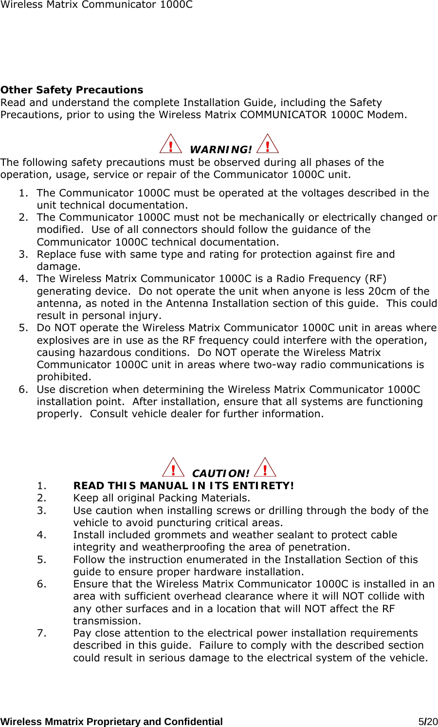 Wireless Matrix Communicator 1000C Wireless Mmatrix Proprietary and Confidential   5/20        Other Safety Precautions Read and understand the complete Installation Guide, including the Safety Precautions, prior to using the Wireless Matrix COMMUNICATOR 1000C Modem.    WARNING!   The following safety precautions must be observed during all phases of the operation, usage, service or repair of the Communicator 1000C unit. 1.  The Communicator 1000C must be operated at the voltages described in the unit technical documentation. 2.  The Communicator 1000C must not be mechanically or electrically changed or modified.  Use of all connectors should follow the guidance of the Communicator 1000C technical documentation. 3.  Replace fuse with same type and rating for protection against fire and damage. 4.  The Wireless Matrix Communicator 1000C is a Radio Frequency (RF) generating device.  Do not operate the unit when anyone is less 20cm of the antenna, as noted in the Antenna Installation section of this guide.  This could result in personal injury. 5.  Do NOT operate the Wireless Matrix Communicator 1000C unit in areas where explosives are in use as the RF frequency could interfere with the operation, causing hazardous conditions.  Do NOT operate the Wireless Matrix Communicator 1000C unit in areas where two-way radio communications is prohibited. 6.  Use discretion when determining the Wireless Matrix Communicator 1000C installation point.  After installation, ensure that all systems are functioning properly.  Consult vehicle dealer for further information.      CAUTION!  1.  READ THIS MANUAL IN ITS ENTIRETY! 2.  Keep all original Packing Materials. 3.  Use caution when installing screws or drilling through the body of the vehicle to avoid puncturing critical areas. 4.  Install included grommets and weather sealant to protect cable integrity and weatherproofing the area of penetration. 5.  Follow the instruction enumerated in the Installation Section of this guide to ensure proper hardware installation. 6.  Ensure that the Wireless Matrix Communicator 1000C is installed in an area with sufficient overhead clearance where it will NOT collide with any other surfaces and in a location that will NOT affect the RF transmission. 7.  Pay close attention to the electrical power installation requirements described in this guide.  Failure to comply with the described section could result in serious damage to the electrical system of the vehicle.   