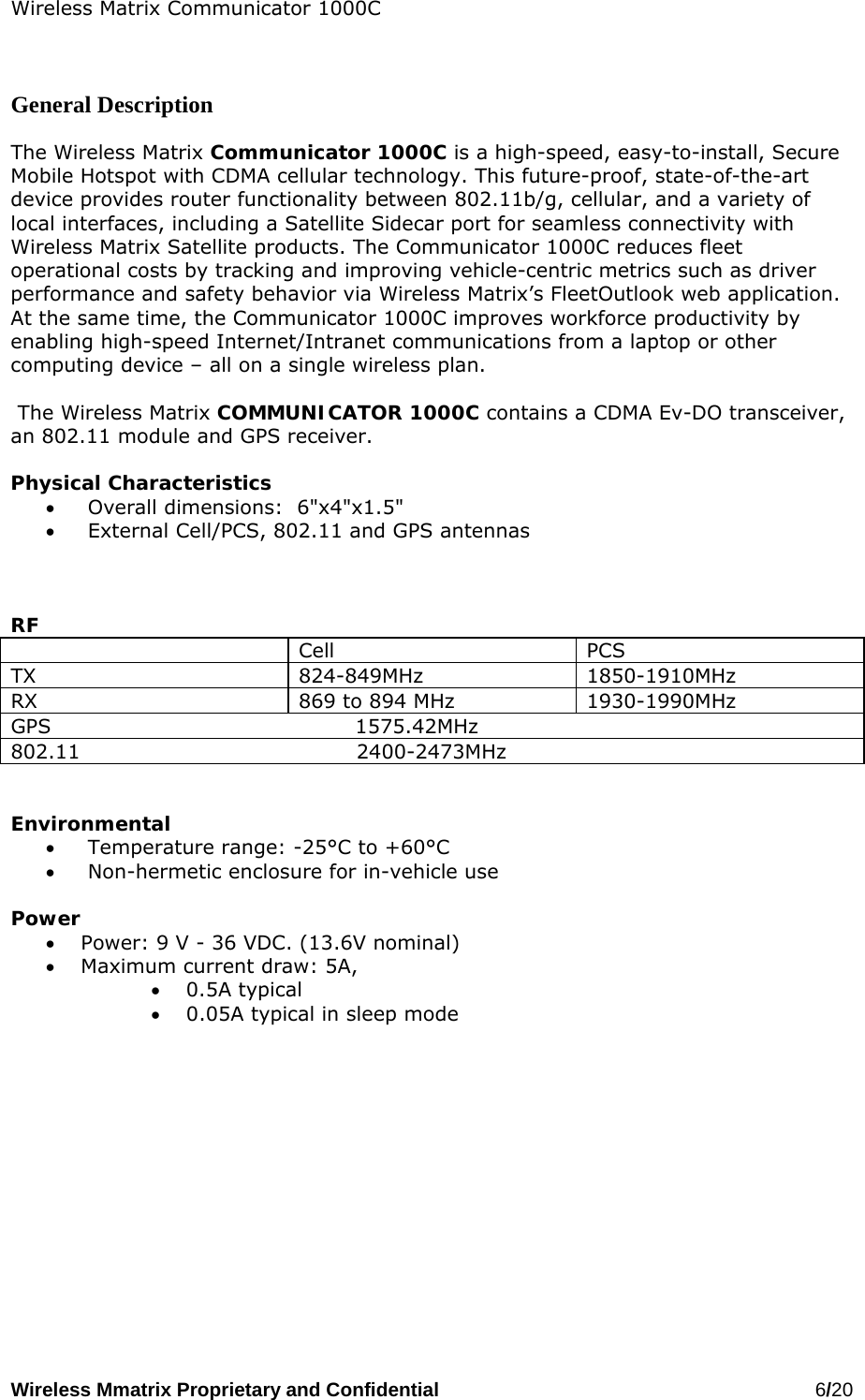 Wireless Matrix Communicator 1000C Wireless Mmatrix Proprietary and Confidential   6/20     General Description  The Wireless Matrix Communicator 1000C is a high-speed, easy-to-install, Secure Mobile Hotspot with CDMA cellular technology. This future-proof, state-of-the-art device provides router functionality between 802.11b/g, cellular, and a variety of local interfaces, including a Satellite Sidecar port for seamless connectivity with Wireless Matrix Satellite products. The Communicator 1000C reduces fleet operational costs by tracking and improving vehicle-centric metrics such as driver performance and safety behavior via Wireless Matrix’s FleetOutlook web application. At the same time, the Communicator 1000C improves workforce productivity by enabling high-speed Internet/Intranet communications from a laptop or other computing device – all on a single wireless plan.    The Wireless Matrix COMMUNICATOR 1000C contains a CDMA Ev-DO transceiver, an 802.11 module and GPS receiver.   Physical Characteristics •   Overall dimensions:  6&quot;x4&quot;x1.5&quot; •   External Cell/PCS, 802.11 and GPS antennas    RF  Cell PCS TX 824-849MHz 1850-1910MHz RX  869 to 894 MHz  1930-1990MHz GPS                                            1575.42MHz 802.11                                        2400-2473MHz   Environmental •   Temperature range: -25°C to +60°C •   Non-hermetic enclosure for in-vehicle use  Power  •  Power: 9 V - 36 VDC. (13.6V nominal) •  Maximum current draw: 5A,  •  0.5A typical  •  0.05A typical in sleep mode    