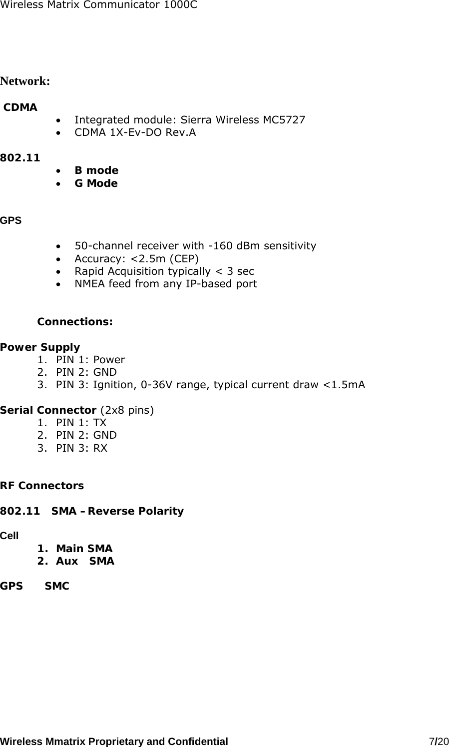 Wireless Matrix Communicator 1000C Wireless Mmatrix Proprietary and Confidential   7/20       Network:   CDMA  •  Integrated module: Sierra Wireless MC5727 •  CDMA 1X-Ev-DO Rev.A  802.11 •  B mode •  G Mode   GPS  •  50-channel receiver with -160 dBm sensitivity •  Accuracy: &lt;2.5m (CEP) •  Rapid Acquisition typically &lt; 3 sec •  NMEA feed from any IP-based port   Connections:  Power Supply 1.  PIN 1: Power 2.  PIN 2: GND 3.  PIN 3: Ignition, 0-36V range, typical current draw &lt;1.5mA   Serial Connector (2x8 pins) 1.  PIN 1: TX 2.  PIN 2: GND 3.  PIN 3: RX    RF Connectors  802.11   SMA –Reverse Polarity  Cell      1. Main SMA 2.  Aux   SMA  GPS      SMC   