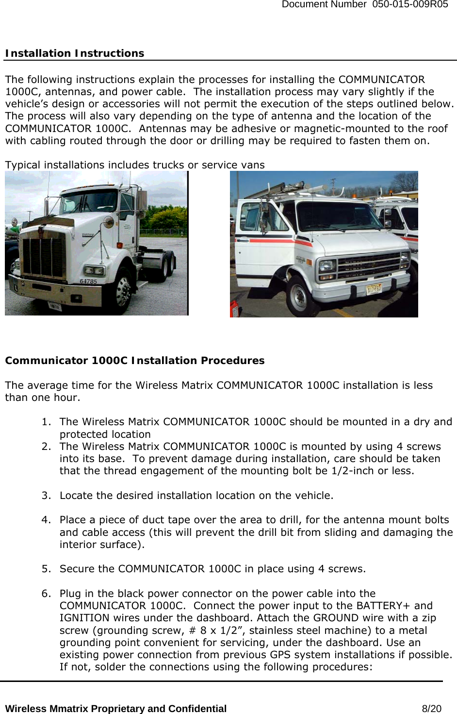   Document Number  050-015-009R05   Wireless Mmatrix Proprietary and Confidential                                                 8/20    Installation Instructions  The following instructions explain the processes for installing the COMMUNICATOR 1000C, antennas, and power cable.  The installation process may vary slightly if the vehicle’s design or accessories will not permit the execution of the steps outlined below.  The process will also vary depending on the type of antenna and the location of the COMMUNICATOR 1000C.  Antennas may be adhesive or magnetic-mounted to the roof with cabling routed through the door or drilling may be required to fasten them on.  Typical installations includes trucks or service vans      Communicator 1000C Installation Procedures  The average time for the Wireless Matrix COMMUNICATOR 1000C installation is less than one hour.  1.  The Wireless Matrix COMMUNICATOR 1000C should be mounted in a dry and protected location 2.  The Wireless Matrix COMMUNICATOR 1000C is mounted by using 4 screws into its base.  To prevent damage during installation, care should be taken that the thread engagement of the mounting bolt be 1/2-inch or less.  3.  Locate the desired installation location on the vehicle.  4.  Place a piece of duct tape over the area to drill, for the antenna mount bolts and cable access (this will prevent the drill bit from sliding and damaging the interior surface).  5.  Secure the COMMUNICATOR 1000C in place using 4 screws.  6.  Plug in the black power connector on the power cable into the COMMUNICATOR 1000C.  Connect the power input to the BATTERY+ and IGNITION wires under the dashboard. Attach the GROUND wire with a zip screw (grounding screw, # 8 x 1/2”, stainless steel machine) to a metal grounding point convenient for servicing, under the dashboard. Use an existing power connection from previous GPS system installations if possible. If not, solder the connections using the following procedures: 