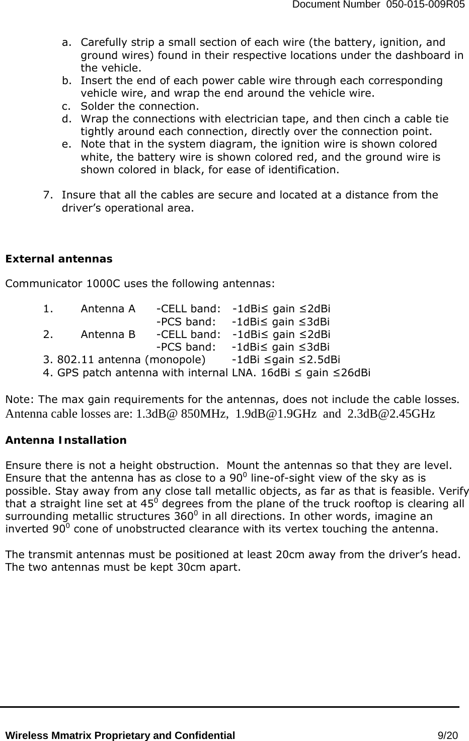   Document Number  050-015-009R05   Wireless Mmatrix Proprietary and Confidential                                                 9/20  a.  Carefully strip a small section of each wire (the battery, ignition, and ground wires) found in their respective locations under the dashboard in the vehicle. b.  Insert the end of each power cable wire through each corresponding vehicle wire, and wrap the end around the vehicle wire. c.  Solder the connection. d.  Wrap the connections with electrician tape, and then cinch a cable tie tightly around each connection, directly over the connection point. e.  Note that in the system diagram, the ignition wire is shown colored white, the battery wire is shown colored red, and the ground wire is shown colored in black, for ease of identification.   7.  Insure that all the cables are secure and located at a distance from the driver’s operational area.      External antennas  Communicator 1000C uses the following antennas:  1.  Antenna A  -CELL band:   -1dBi≤ gain ≤2dBi      -PCS band:  -1dBi≤ gain ≤3dBi 2.  Antenna B  -CELL band:   -1dBi≤ gain ≤2dBi -PCS band:  -1dBi≤ gain ≤3dBi  3. 802.11 antenna (monopole)   -1dBi ≤gain ≤2.5dBi 4. GPS patch antenna with internal LNA. 16dBi ≤ gain ≤26dBi   Note: The max gain requirements for the antennas, does not include the cable losses. Antenna cable losses are: 1.3dB@ 850MHz,  1.9dB@1.9GHz  and  2.3dB@2.45GHz  Antenna Installation  Ensure there is not a height obstruction.  Mount the antennas so that they are level.  Ensure that the antenna has as close to a 900 line-of-sight view of the sky as is possible. Stay away from any close tall metallic objects, as far as that is feasible. Verify that a straight line set at 450 degrees from the plane of the truck rooftop is clearing all surrounding metallic structures 3600 in all directions. In other words, imagine an inverted 900 cone of unobstructed clearance with its vertex touching the antenna.  The transmit antennas must be positioned at least 20cm away from the driver’s head.  The two antennas must be kept 30cm apart.   