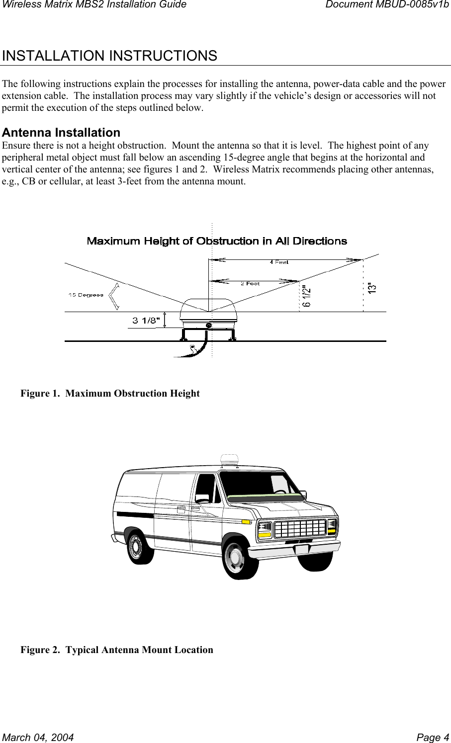 Wireless Matrix MBS2 Installation Guide      Document MBUD-0085v1b   INSTALLATION INSTRUCTIONS  The following instructions explain the processes for installing the antenna, power-data cable and the power extension cable.  The installation process may vary slightly if the vehicle’s design or accessories will not permit the execution of the steps outlined below.  Antenna Installation Ensure there is not a height obstruction.  Mount the antenna so that it is level.  The highest point of any peripheral metal object must fall below an ascending 15-degree angle that begins at the horizontal and vertical center of the antenna; see figures 1 and 2.  Wireless Matrix recommends placing other antennas, e.g., CB or cellular, at least 3-feet from the antenna mount.       Figure 1.  Maximum Obstruction Height  Figure 2.  Typical Antenna Mount Location March 04, 2004    Page 4 