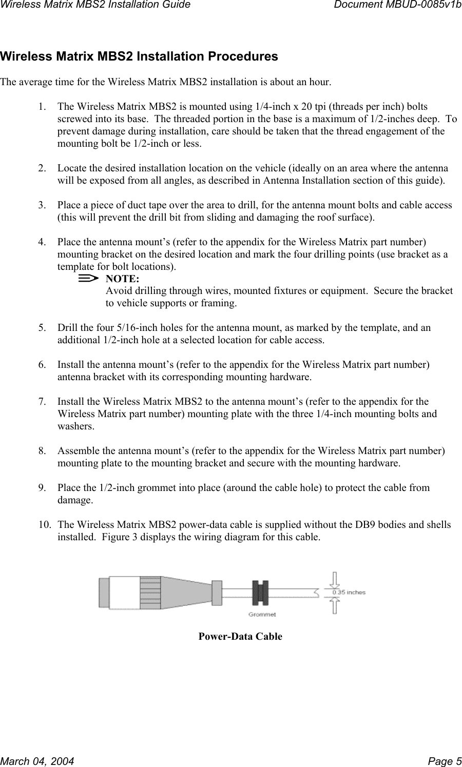 Wireless Matrix MBS2 Installation Guide      Document MBUD-0085v1b   Wireless Matrix MBS2 Installation Procedures  The average time for the Wireless Matrix MBS2 installation is about an hour.  1.  The Wireless Matrix MBS2 is mounted using 1/4-inch x 20 tpi (threads per inch) bolts screwed into its base.  The threaded portion in the base is a maximum of 1/2-inches deep.  To prevent damage during installation, care should be taken that the thread engagement of the mounting bolt be 1/2-inch or less.  2.  Locate the desired installation location on the vehicle (ideally on an area where the antenna will be exposed from all angles, as described in Antenna Installation section of this guide).  3.  Place a piece of duct tape over the area to drill, for the antenna mount bolts and cable access (this will prevent the drill bit from sliding and damaging the roof surface).  4.  Place the antenna mount’s (refer to the appendix for the Wireless Matrix part number) mounting bracket on the desired location and mark the four drilling points (use bracket as a template for bolt locations).   NOTE: Avoid drilling through wires, mounted fixtures or equipment.  Secure the bracket to vehicle supports or framing.  5.  Drill the four 5/16-inch holes for the antenna mount, as marked by the template, and an additional 1/2-inch hole at a selected location for cable access.  6.  Install the antenna mount’s (refer to the appendix for the Wireless Matrix part number) antenna bracket with its corresponding mounting hardware.  7.  Install the Wireless Matrix MBS2 to the antenna mount’s (refer to the appendix for the Wireless Matrix part number) mounting plate with the three 1/4-inch mounting bolts and washers.  8.  Assemble the antenna mount’s (refer to the appendix for the Wireless Matrix part number) mounting plate to the mounting bracket and secure with the mounting hardware.  9.  Place the 1/2-inch grommet into place (around the cable hole) to protect the cable from damage.  10.  The Wireless Matrix MBS2 power-data cable is supplied without the DB9 bodies and shells installed.  Figure 3 displays the wiring diagram for this cable.     Power-Data Cable March 04, 2004    Page 5 