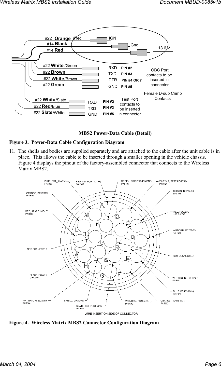 Wireless Matrix MBS2 Installation Guide      Document MBUD-0085v1b   #22 Orange//Red#14 Black #14 Red IGNGnd +13.6 V#22 White /Green #22 Brown #22 White /Brown #22 Green RXDTXDDTRGND#22 White /Slate #22 Red /Blue #22 Slate /White OBC Portcontacts to beinserted inconnectorFemale D-sub Crimp ContactsPIN #2PIN #3PIN #4 OR 7PIN #5Test Portcontacts tobe insertedin connectorPIN #2PIN #3PIN #5RXDTXDGND MBS2 Power-Data Cable (Detail) Figure 3.  Power-Data Cable Configuration Diagram 11.  The shells and bodies are supplied separately and are attached to the cable after the unit cable is in place.  This allows the cable to be inserted through a smaller opening in the vehicle chassis.  Figure 4 displays the pinout of the factory-assembled connector that connects to the Wireless Matrix MBS2.    Figure 4.  Wireless Matrix MBS2 Connector Configuration Diagram March 04, 2004    Page 6 