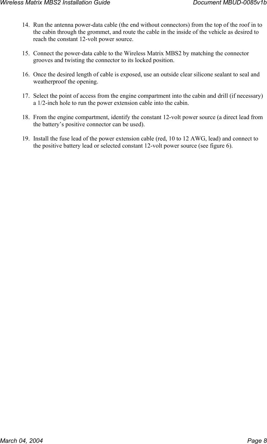 Wireless Matrix MBS2 Installation Guide      Document MBUD-0085v1b  14.  Run the antenna power-data cable (the end without connectors) from the top of the roof in to the cabin through the grommet, and route the cable in the inside of the vehicle as desired to reach the constant 12-volt power source.  15.  Connect the power-data cable to the Wireless Matrix MBS2 by matching the connector grooves and twisting the connector to its locked position.  16.  Once the desired length of cable is exposed, use an outside clear silicone sealant to seal and weatherproof the opening.  17.  Select the point of access from the engine compartment into the cabin and drill (if necessary) a 1/2-inch hole to run the power extension cable into the cabin.  18.  From the engine compartment, identify the constant 12-volt power source (a direct lead from the battery’s positive connector can be used).  19.  Install the fuse lead of the power extension cable (red, 10 to 12 AWG, lead) and connect to the positive battery lead or selected constant 12-volt power source (see figure 6). March 04, 2004    Page 8 