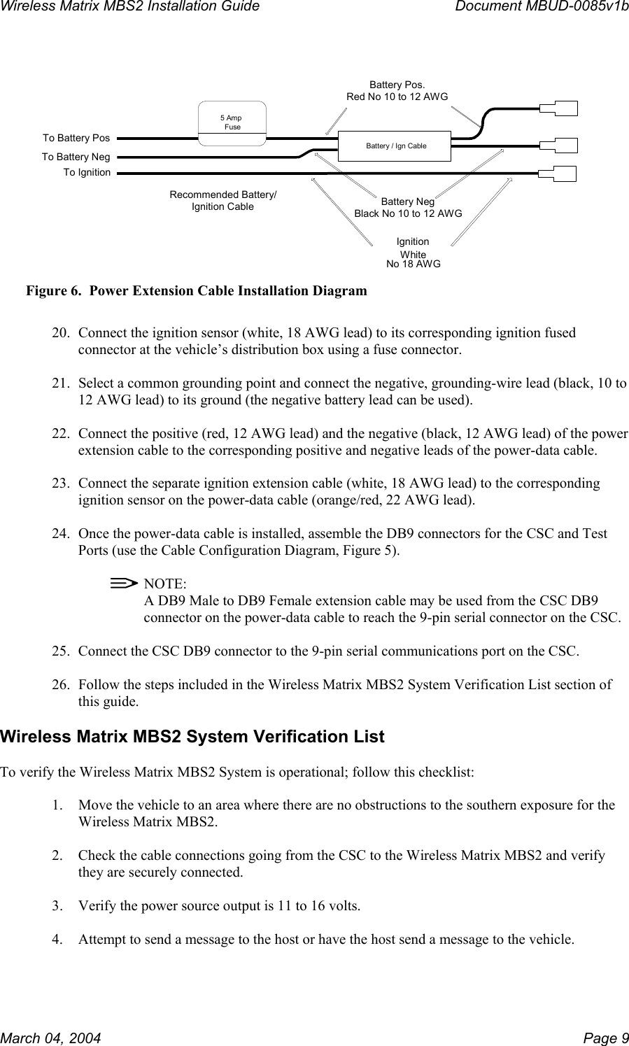 Wireless Matrix MBS2 Installation Guide      Document MBUD-0085v1b    Battery / Ign CableTo Battery Pos To Battery Neg To Ignition Battery NegBlack No 10 to 12 AWGBattery Pos.Red No 10 to 12 AWGIgnitionWhite No 18 AWGRecommended Battery/Ignition Cable5 AmpFuse Figure 6.  Power Extension Cable Installation Diagram  20.  Connect the ignition sensor (white, 18 AWG lead) to its corresponding ignition fused connector at the vehicle’s distribution box using a fuse connector.  21.  Select a common grounding point and connect the negative, grounding-wire lead (black, 10 to 12 AWG lead) to its ground (the negative battery lead can be used).  22.  Connect the positive (red, 12 AWG lead) and the negative (black, 12 AWG lead) of the power extension cable to the corresponding positive and negative leads of the power-data cable.  23.  Connect the separate ignition extension cable (white, 18 AWG lead) to the corresponding ignition sensor on the power-data cable (orange/red, 22 AWG lead).  24.  Once the power-data cable is installed, assemble the DB9 connectors for the CSC and Test Ports (use the Cable Configuration Diagram, Figure 5).    NOTE:   A DB9 Male to DB9 Female extension cable may be used from the CSC DB9 connector on the power-data cable to reach the 9-pin serial connector on the CSC.  25.  Connect the CSC DB9 connector to the 9-pin serial communications port on the CSC.  26.  Follow the steps included in the Wireless Matrix MBS2 System Verification List section of this guide.  Wireless Matrix MBS2 System Verification List  To verify the Wireless Matrix MBS2 System is operational; follow this checklist:  1.  Move the vehicle to an area where there are no obstructions to the southern exposure for the Wireless Matrix MBS2.  2.  Check the cable connections going from the CSC to the Wireless Matrix MBS2 and verify they are securely connected.  3.  Verify the power source output is 11 to 16 volts.  4.  Attempt to send a message to the host or have the host send a message to the vehicle.  March 04, 2004    Page 9 