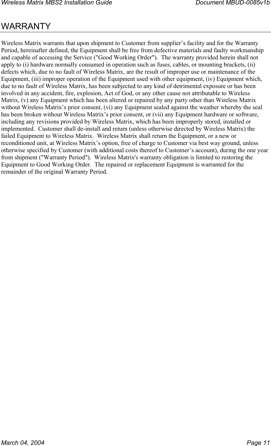 Wireless Matrix MBS2 Installation Guide      Document MBUD-0085v1b  WARRANTY  Wireless Matrix warrants that upon shipment to Customer from supplier’s facility and for the Warranty Period, hereinafter defined, the Equipment shall be free from defective materials and faulty workmanship and capable of accessing the Service (&quot;Good Working Order&quot;).  The warranty provided herein shall not apply to (i) hardware normally consumed in operation such as fuses, cables, or mounting brackets, (ii) defects which, due to no fault of Wireless Matrix, are the result of improper use or maintenance of the Equipment, (iii) improper operation of the Equipment used with other equipment, (iv) Equipment which, due to no fault of Wireless Matrix, has been subjected to any kind of detrimental exposure or has been involved in any accident, fire, explosion, Act of God, or any other cause not attributable to Wireless Matrix, (v) any Equipment which has been altered or repaired by any party other than Wireless Matrix without Wireless Matrix’s prior consent, (vi) any Equipment sealed against the weather whereby the seal has been broken without Wireless Matrix’s prior consent, or (vii) any Equipment hardware or software, including any revisions provided by Wireless Matrix, which has been improperly stored, installed or implemented.  Customer shall de-install and return (unless otherwise directed by Wireless Matrix) the failed Equipment to Wireless Matrix.  Wireless Matrix shall return the Equipment, or a new or reconditioned unit, at Wireless Matrix’s option, free of charge to Customer via best way ground, unless otherwise specified by Customer (with additional costs thereof to Customer’s account), during the one year from shipment (&quot;Warranty Period&quot;).  Wireless Matrix&apos;s warranty obligation is limited to restoring the Equipment to Good Working Order.  The repaired or replacement Equipment is warranted for the remainder of the original Warranty Period.  March 04, 2004    Page 11 