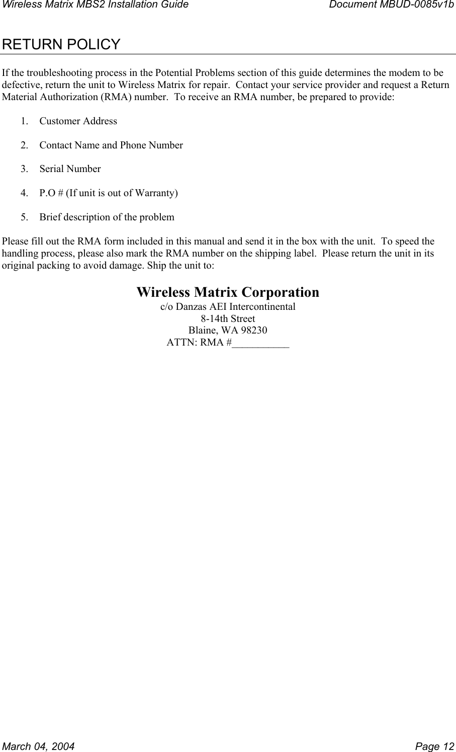 Wireless Matrix MBS2 Installation Guide      Document MBUD-0085v1b  RETURN POLICY  If the troubleshooting process in the Potential Problems section of this guide determines the modem to be defective, return the unit to Wireless Matrix for repair.  Contact your service provider and request a Return Material Authorization (RMA) number.  To receive an RMA number, be prepared to provide:  1. Customer Address  2.  Contact Name and Phone Number  3. Serial Number  4.  P.O # (If unit is out of Warranty)  5.  Brief description of the problem  Please fill out the RMA form included in this manual and send it in the box with the unit.  To speed the handling process, please also mark the RMA number on the shipping label.  Please return the unit in its original packing to avoid damage. Ship the unit to:  Wireless Matrix Corporation c/o Danzas AEI Intercontinental 8-14th Street Blaine, WA 98230 ATTN: RMA #___________   March 04, 2004    Page 12 